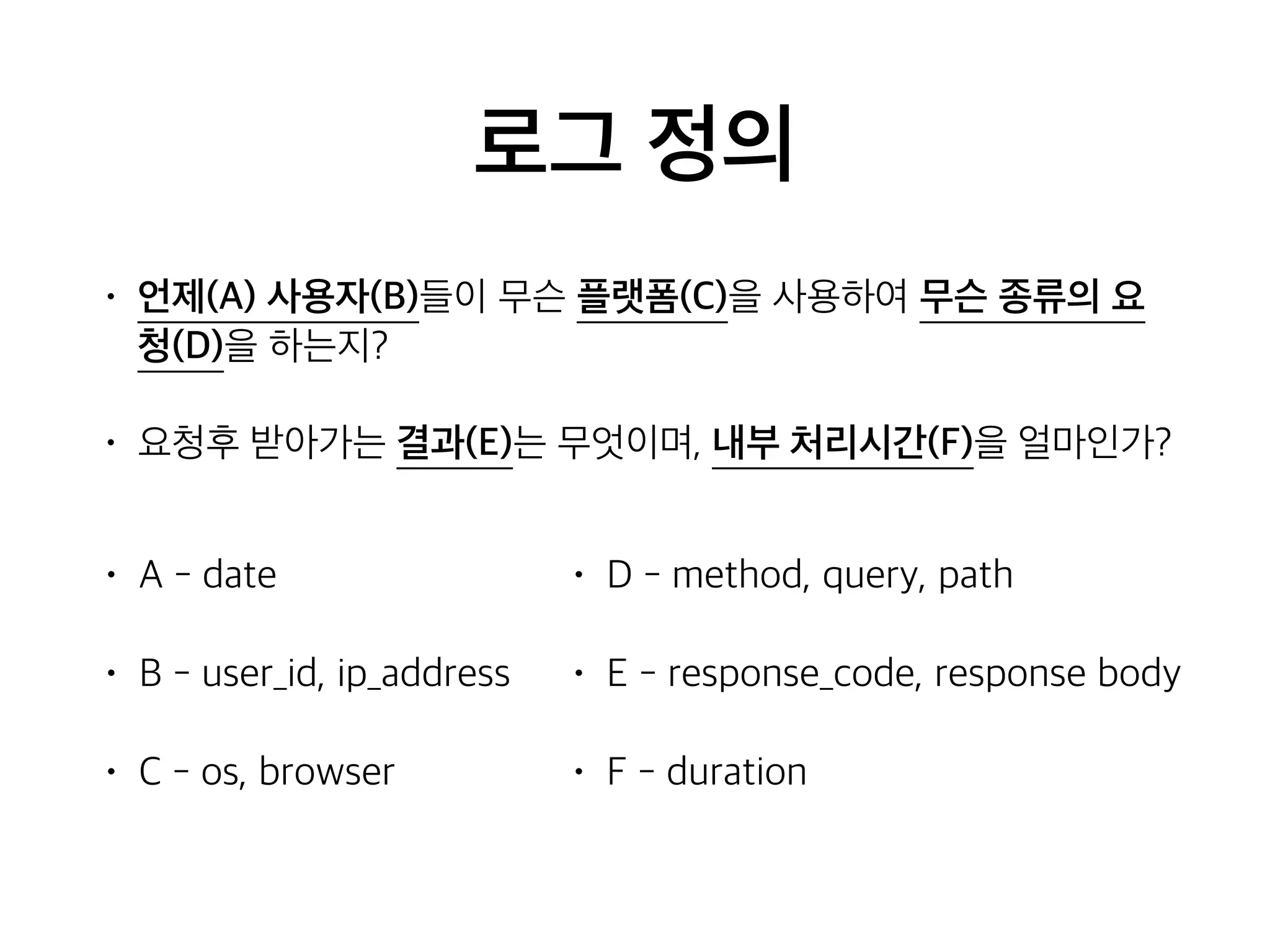 로그 정의
• 언제(A) 사용자(B)들이 무슨 플랫폼(C)을 사용하여 무슨 종류의 요
청(D)을 하는지?
• 요청후 받아가는 결과(E)는 무엇이며, 내부 처리시간(F)을 얼마인가?
• A - date
• B - user_id, ip_address
• C - os, browser
• D - method, query, path
• E - response_code, response body
• F - duration
 