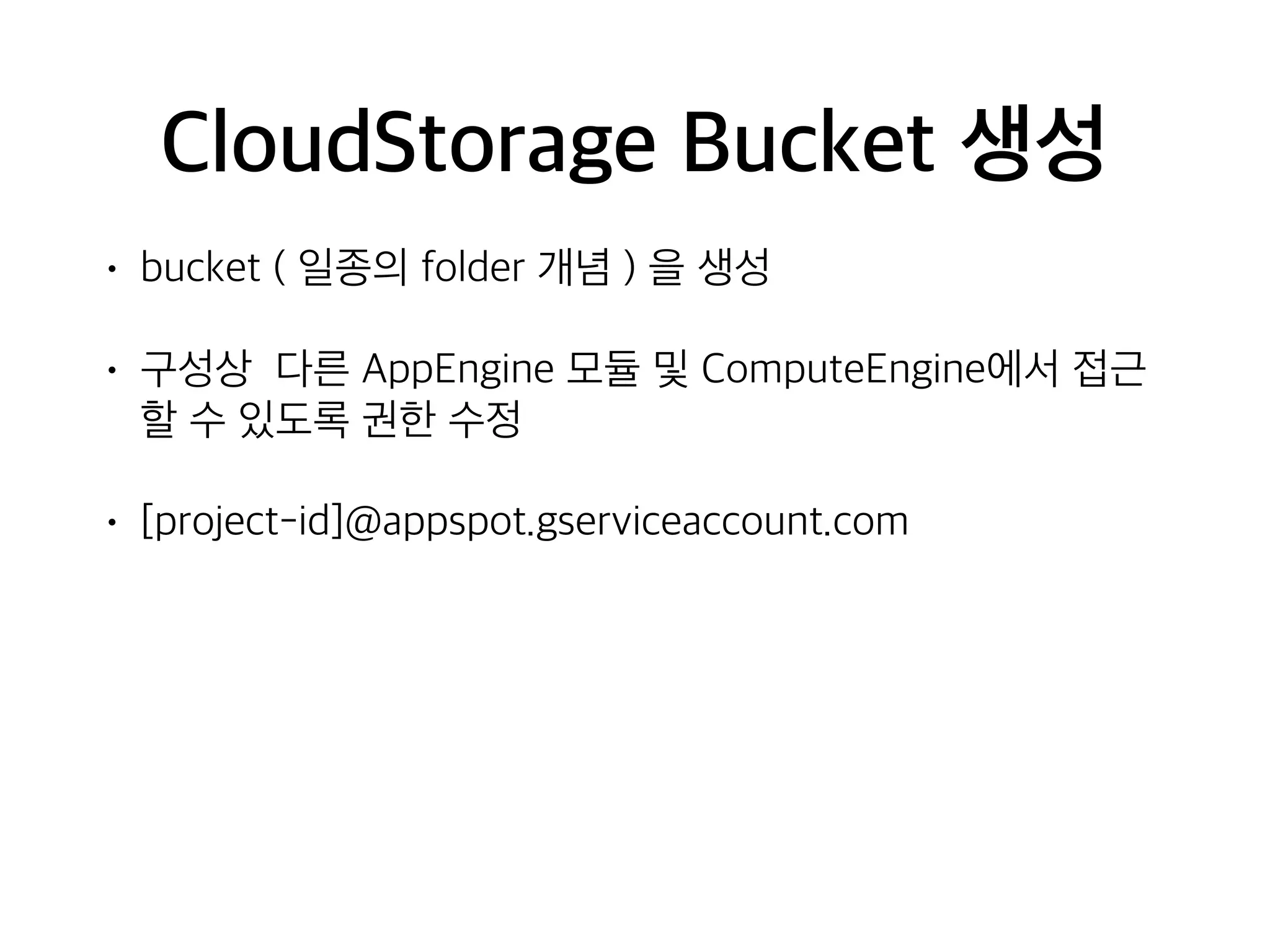 CloudStorage Bucket 생성
• bucket ( 일종의 folder 개념 ) 을 생성
• 구성상 다른 AppEngine 모듈 및 ComputeEngine에서 접근
할 수 있도록 권한 수정
• [project-id]@appspot.gserviceaccount.com
 