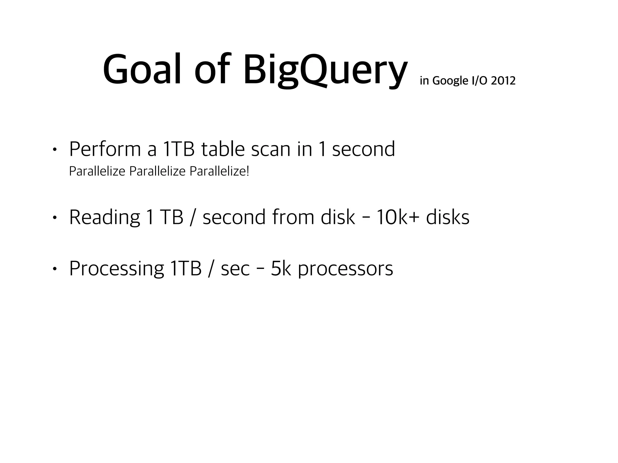 Goal of BigQuery in Google I/O 2012
• Perform a 1TB table scan in 1 second 
Parallelize Parallelize Parallelize!
• Reading 1 TB / second from disk - 10k+ disks
• Processing 1TB / sec - 5k processors
 
