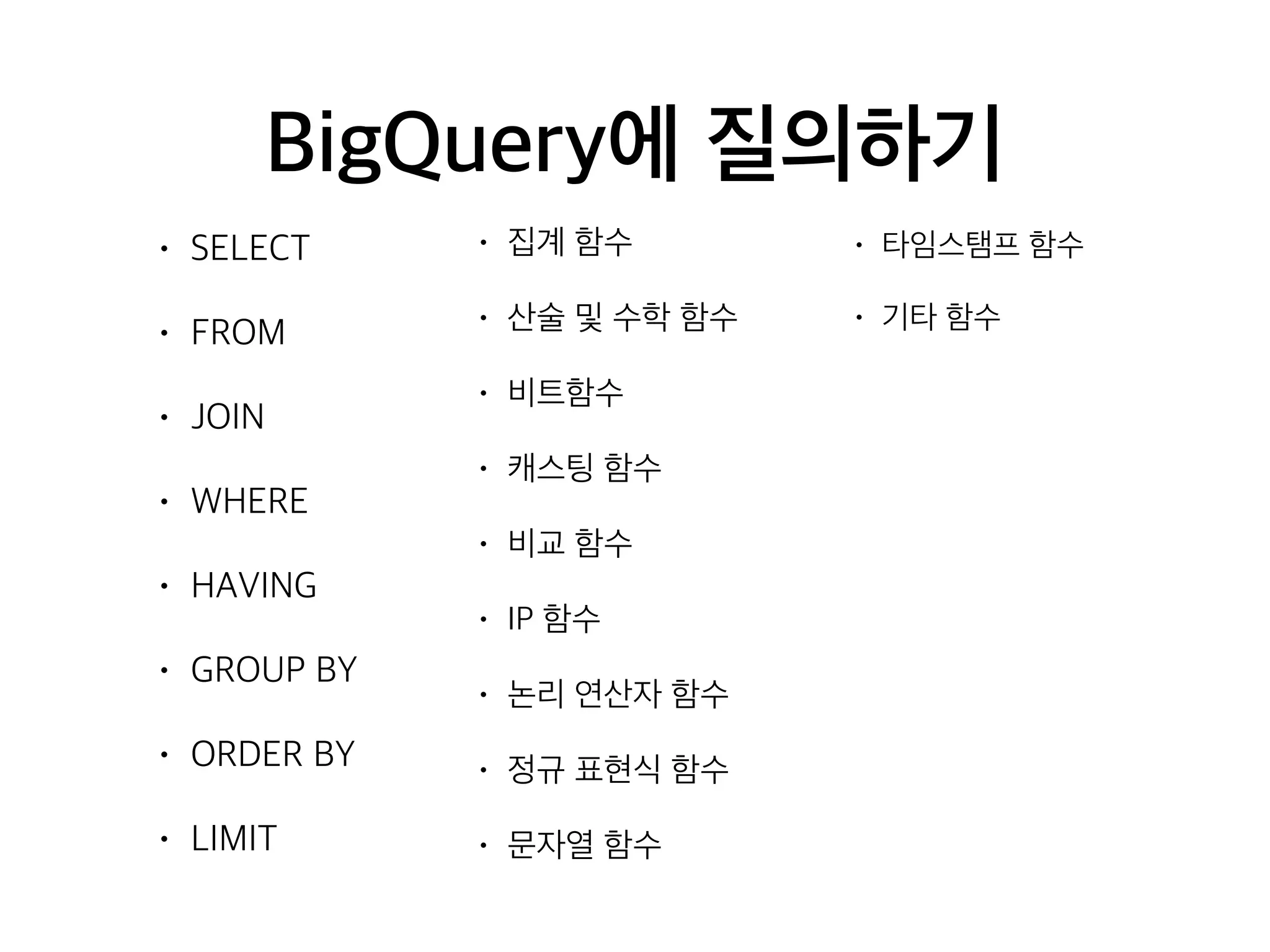 BigQuery에 질의하기
• SELECT
• FROM
• JOIN
• WHERE
• HAVING
• GROUP BY
• ORDER BY
• LIMIT
• 집계 함수
• 산술 및 수학 함수
• 비트함수
• 캐스팅 함수
• 비교 함수
• IP 함수
• 논리 연산자 함수
• 정규 표현식 함수
• 문자열 함수
• 타임스탬프 함수
• 기타 함수
 