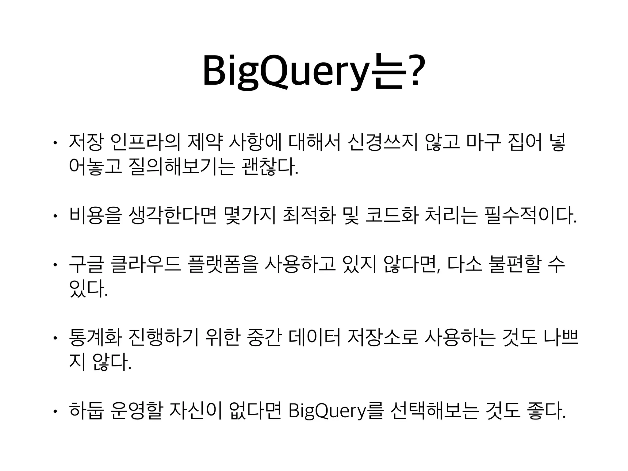 BigQuery는?
• 저장 인프라의 제약 사항에 대해서 신경쓰지 않고 마구 집어 넣
어놓고 질의해보기는 괜찮다.
• 비용을 생각한다면 몇가지 최적화 및 코드화 처리는 필수적이다.
• 구글 클라우드 플랫폼을 사용하고 있지 않다면, 다소 불편할 수
있다.
• 통계화 진행하기 위한 중간 데이터 저장소로 사용하는 것도 나쁘
지 않다.
• 하둡 운영할 자신이 없다면 BigQuery를 선택해보는 것도 좋다.
 