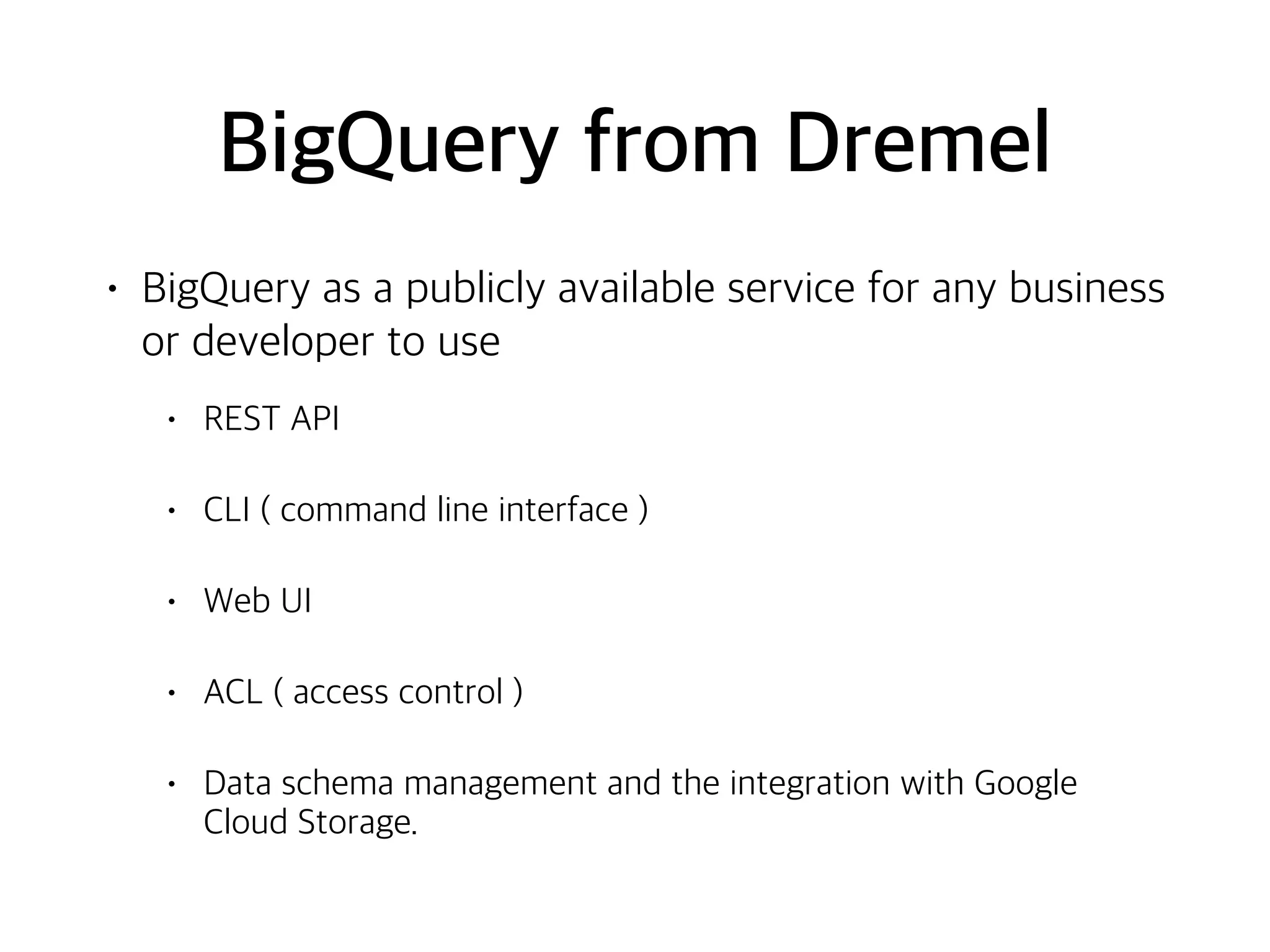 BigQuery from Dremel
• BigQuery as a publicly available service for any business
or developer to use
• REST API
• CLI ( command line interface )
• Web UI
• ACL ( access control )
• Data schema management and the integration with Google
Cloud Storage.
 