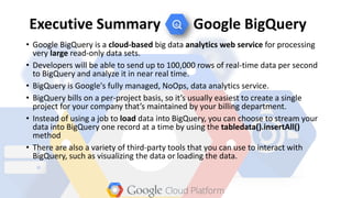 Executive Summary Google BigQuery
• Google BigQuery is a cloud-based big data analytics web service for processing
very large read-only data sets.
• Developers will be able to send up to 100,000 rows of real-time data per second
to BigQuery and analyze it in near real time.
• BigQuery is Google's fully managed, NoOps, data analytics service.
• BigQuery bills on a per-project basis, so it’s usually easiest to create a single
project for your company that’s maintained by your billing department.
• Instead of using a job to load data into BigQuery, you can choose to stream your
data into BigQuery one record at a time by using the tabledata().insertAll()
method
• There are also a variety of third-party tools that you can use to interact with
BigQuery, such as visualizing the data or loading the data.
 