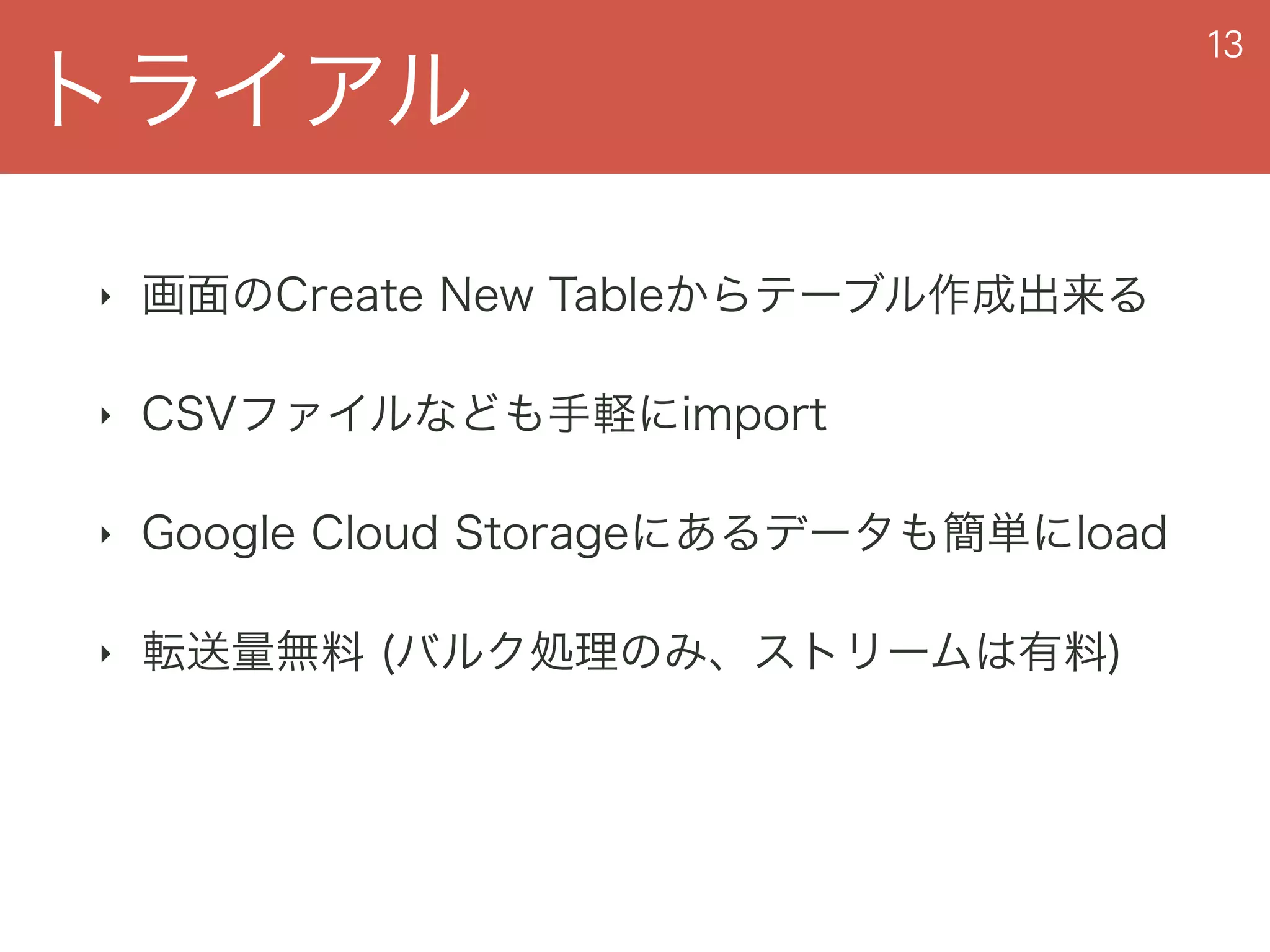 トライアル
13
‣ 画面のCreate New Tableからテーブル作成出来る
‣ CSVファイルなども手軽にimport
‣ Google Cloud Storageにあるデータも簡単にload
‣ 転送量無料 (バルク処理のみ、ストリームは有料)
 
