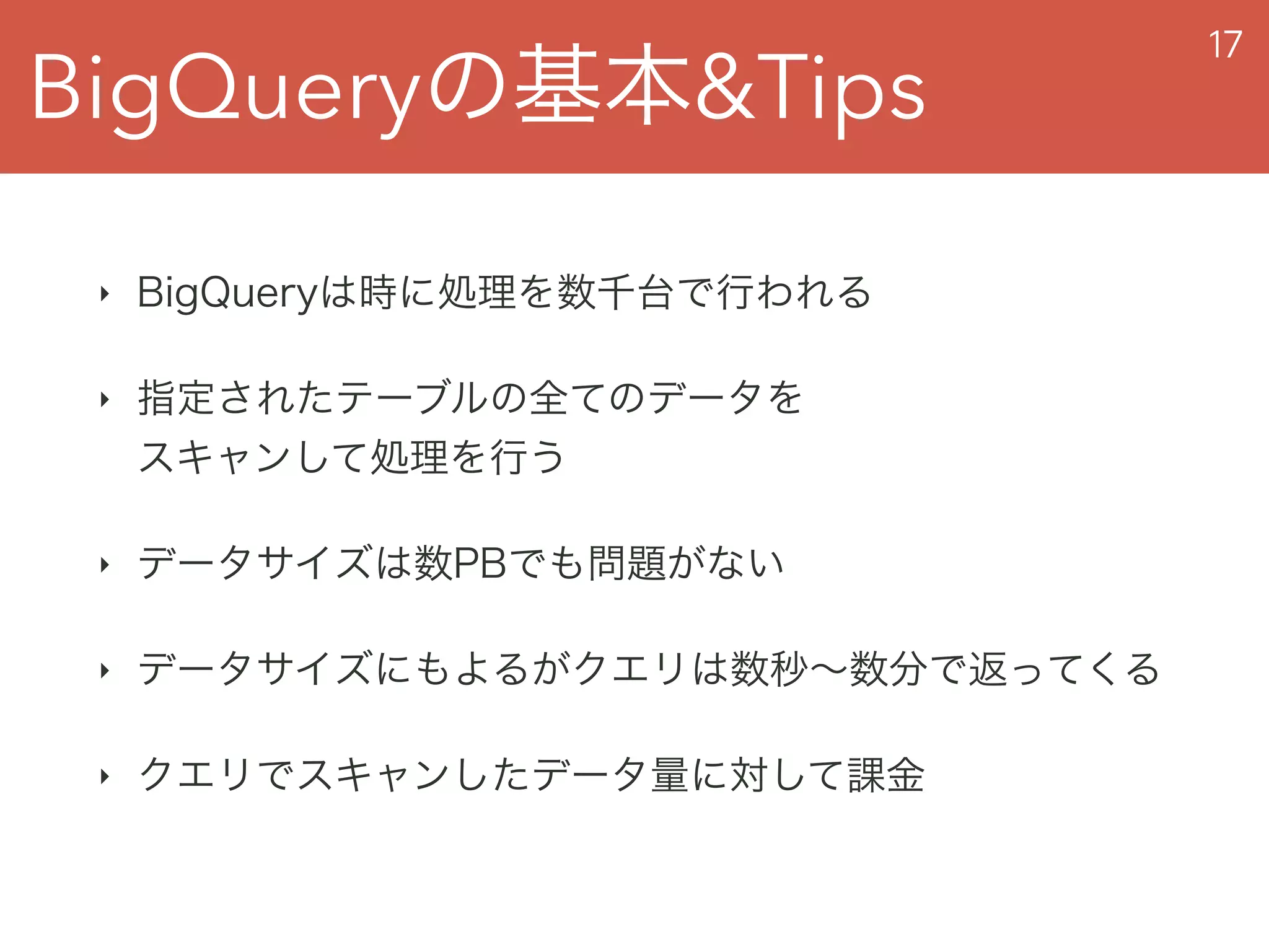 BigQueryの基本&Tips
17
‣ BigQueryは時に処理を数千台で行われる
‣ 指定されたテーブルの全てのデータを 
スキャンして処理を行う
‣ データサイズは数PBでも問題がない
‣ データサイズにもよるがクエリは数秒∼数分で返ってくる
‣ クエリでスキャンしたデータ量に対して課金
 