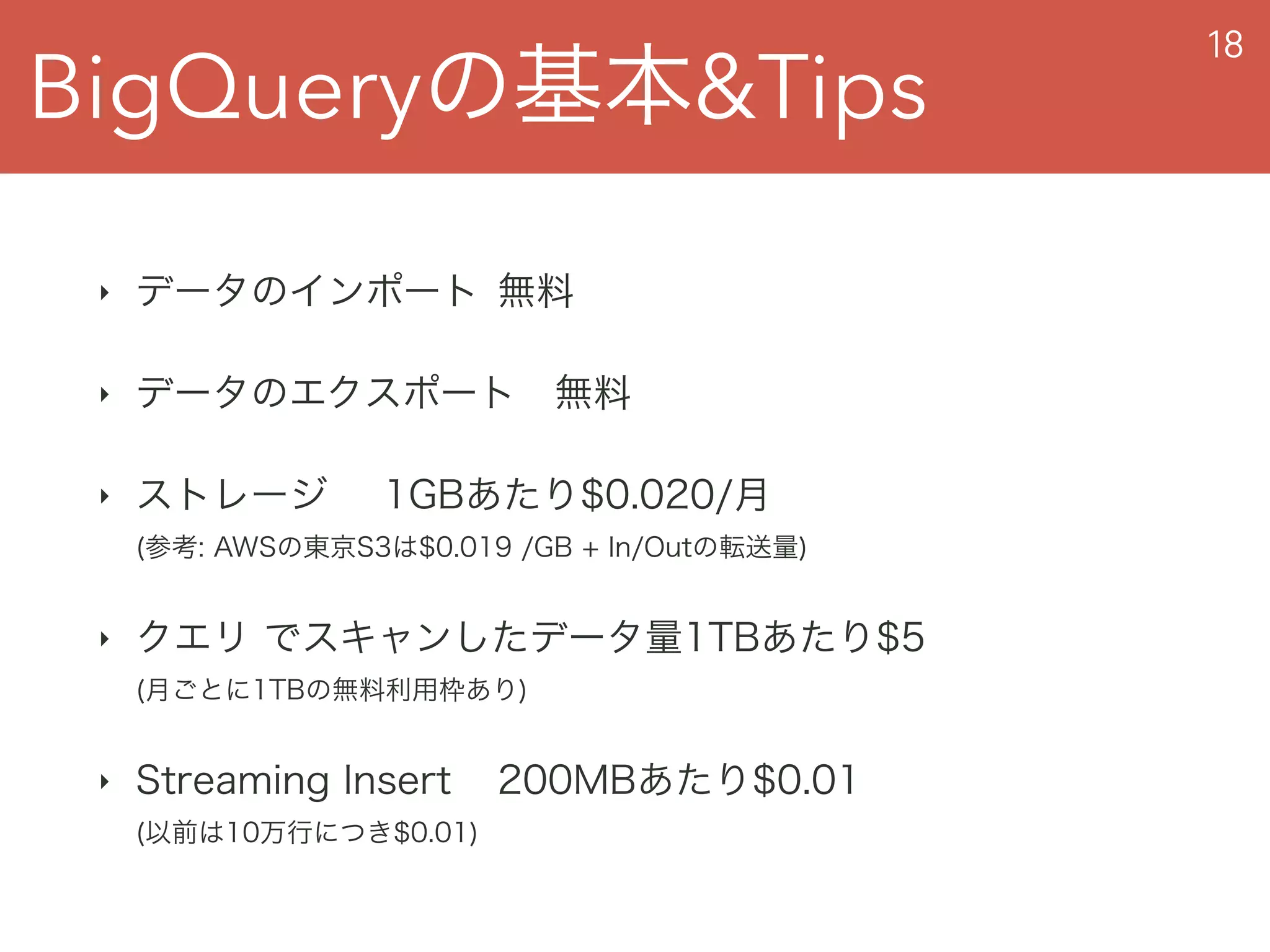 BigQueryの基本&Tips
18
‣ データのインポート 無料
‣ データのエクスポート 無料
‣ ストレージ 1GBあたり$0.020/月  
(参考: AWSの東京S3は$0.019 /GB + In/Outの転送量)
‣ クエリ でスキャンしたデータ量1TBあたり$5 
(月ごとに1TBの無料利用枠あり)
‣ Streaming Insert 200MBあたり$0.01 
(以前は10万行につき$0.01)
 