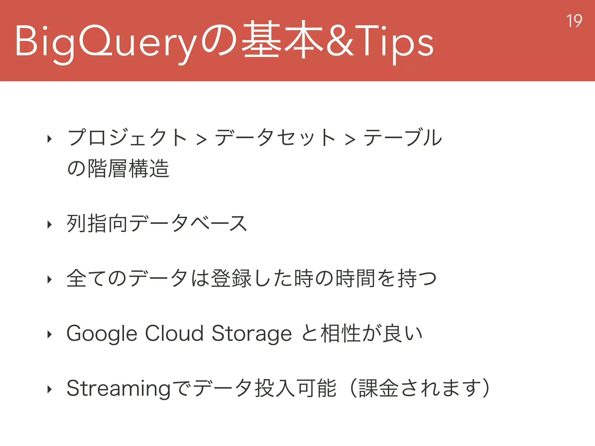 BigQueryの基本&Tips
19
‣ プロジェクト > データセット > テーブル 
の階層構造
‣ 列指向データベース
‣ 全てのデータは登録した時の時間を持つ
‣ Google Cloud Storage と相性が良い
‣ Streamingでデータ投入可能（課金されます）
 