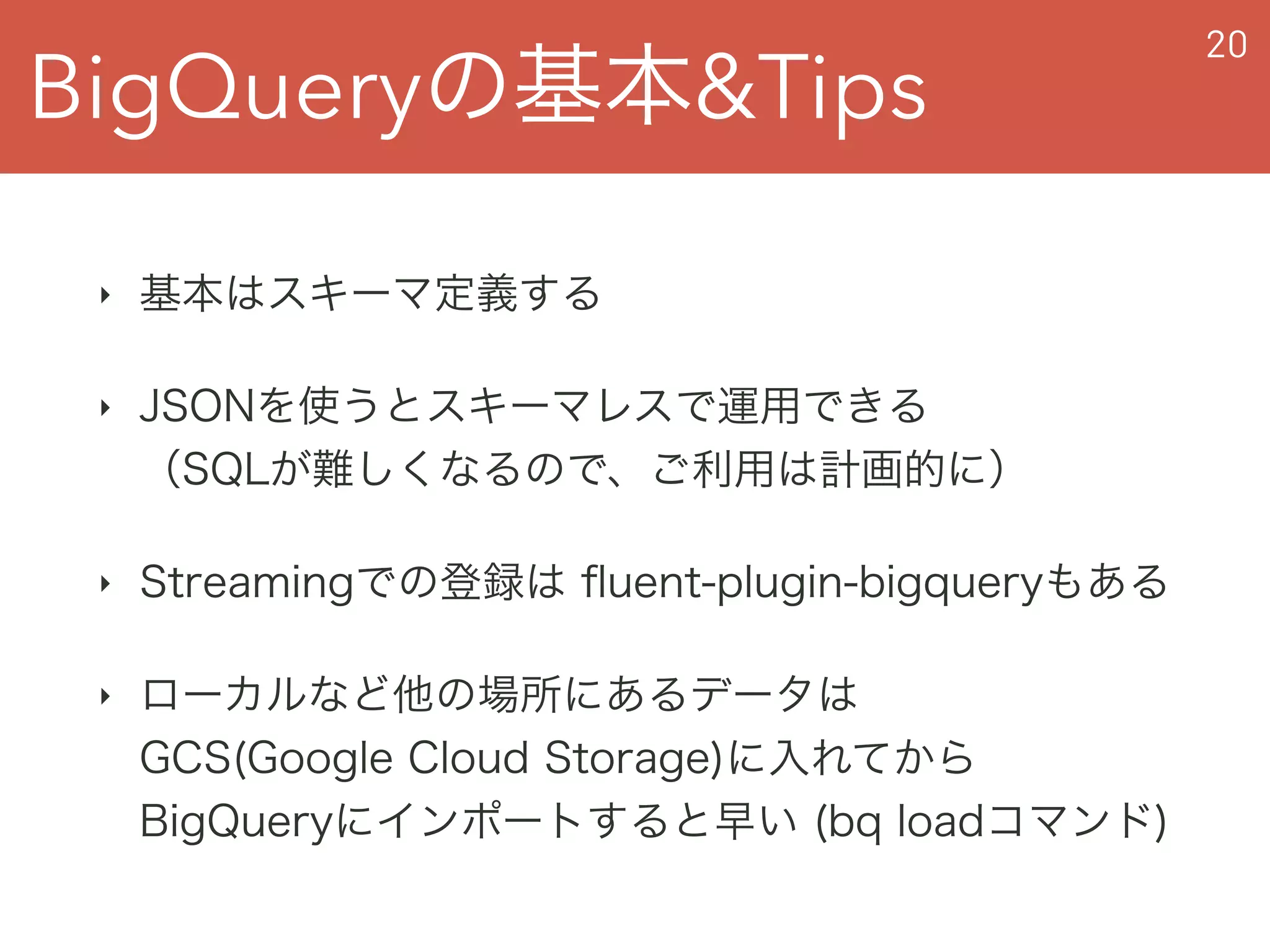 BigQueryの基本&Tips
20
‣ 基本はスキーマ定義する
‣ JSONを使うとスキーマレスで運用できる 
（SQLが難しくなるので、ご利用は計画的に）
‣ Streamingでの登録は ﬂuent-plugin-bigqueryもある
‣ ローカルなど他の場所にあるデータは 
GCS(Google Cloud Storage)に入れてから 
BigQueryにインポートすると早い (bq loadコマンド)
 