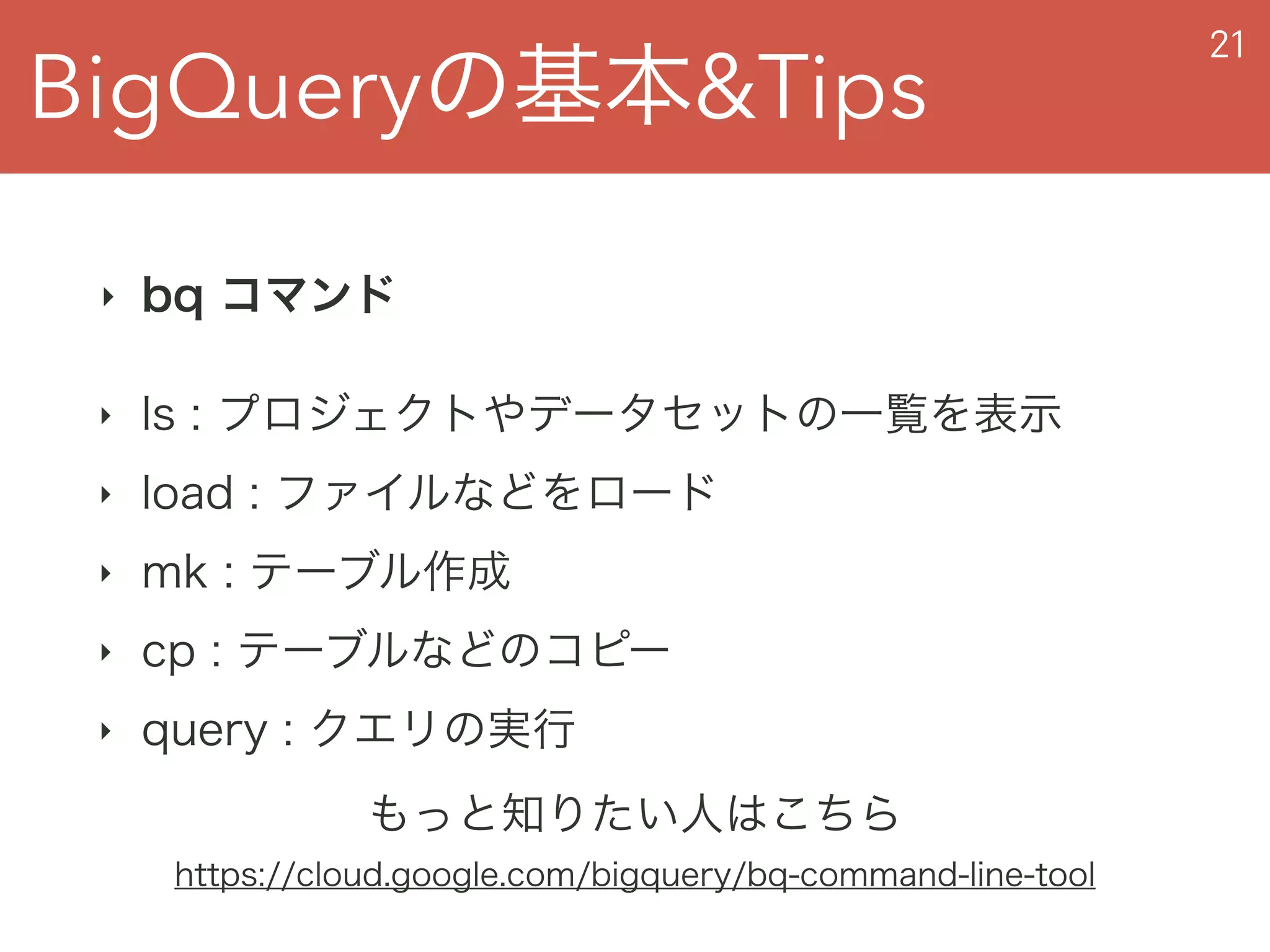 BigQueryの基本&Tips
21
‣ bq コマンド
‣ ls : プロジェクトやデータセットの一覧を表示
‣ load : ファイルなどをロード
‣ mk : テーブル作成
‣ cp : テーブルなどのコピー
‣ query : クエリの実行
もっと知りたい人はこちら
https://cloud.google.com/bigquery/bq-command-line-tool
 