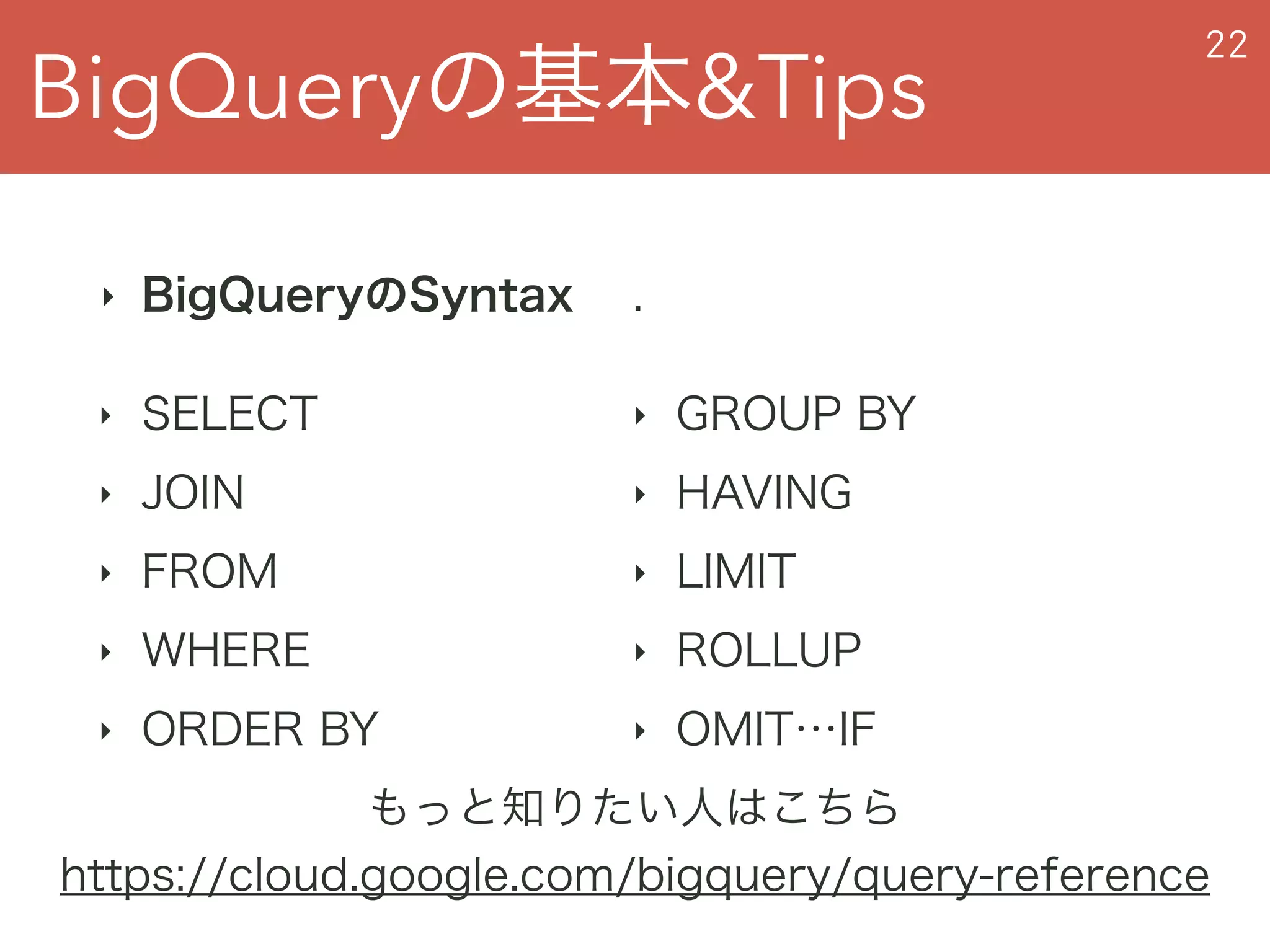 BigQueryの基本&Tips
22
‣ BigQueryのSyntax
‣ SELECT
‣ JOIN
‣ FROM
‣ WHERE
‣ ORDER BY
もっと知りたい人はこちら
https://cloud.google.com/bigquery/query-reference
.
‣ GROUP BY
‣ HAVING
‣ LIMIT
‣ ROLLUP
‣ OMIT…IF
 