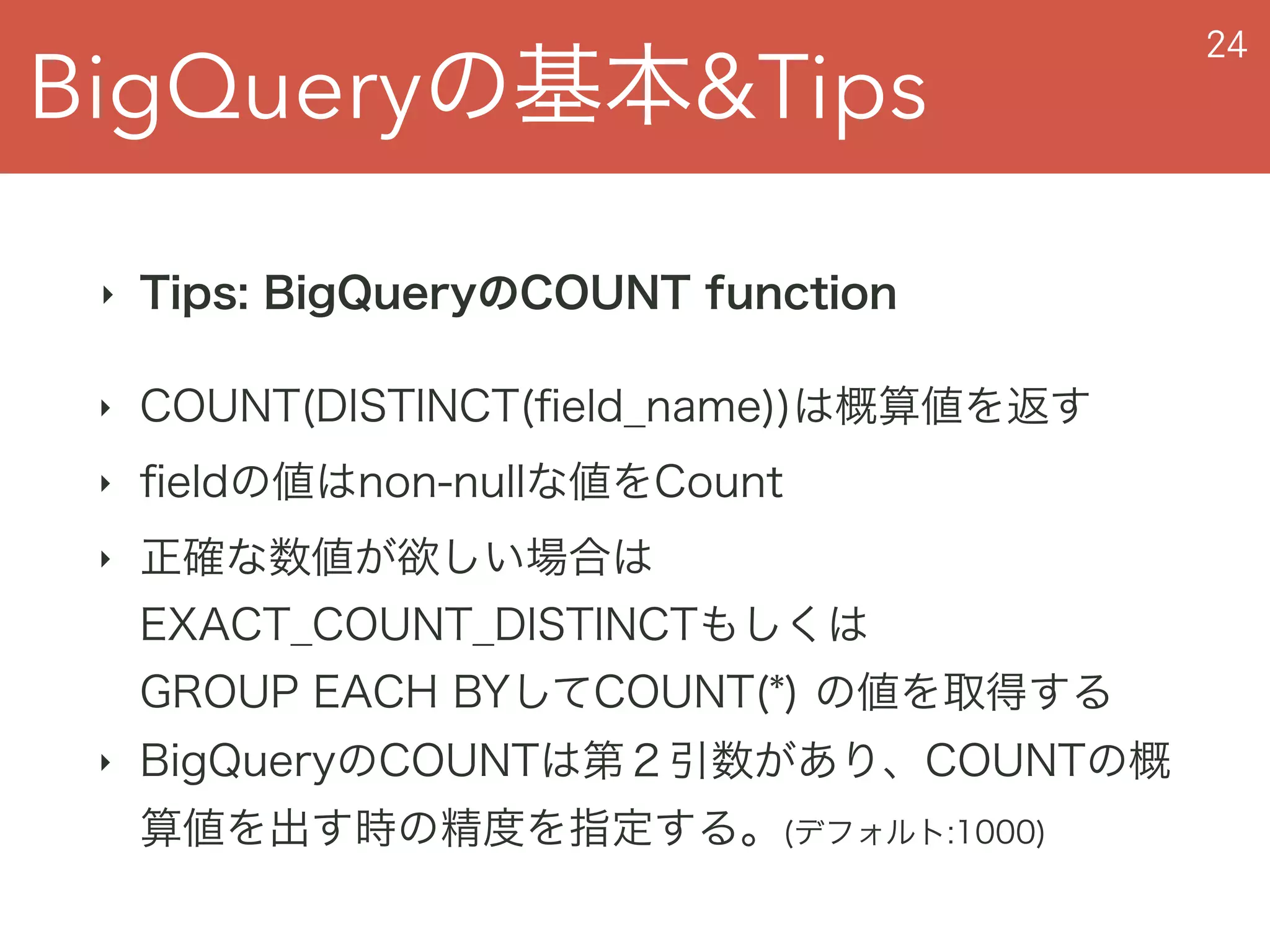 BigQueryの基本&Tips
24
‣ Tips: BigQueryのCOUNT function
‣ COUNT(DISTINCT(ﬁeld_name))は概算値を返す
‣ ﬁeldの値はnon-nullな値をCount
‣ 正確な数値が欲しい場合は 
EXACT_COUNT_DISTINCTもしくは 
GROUP EACH BYしてCOUNT(*) の値を取得する
‣ BigQueryのCOUNTは第２引数があり、COUNTの概
算値を出す時の精度を指定する。(デフォルト:1000)
 