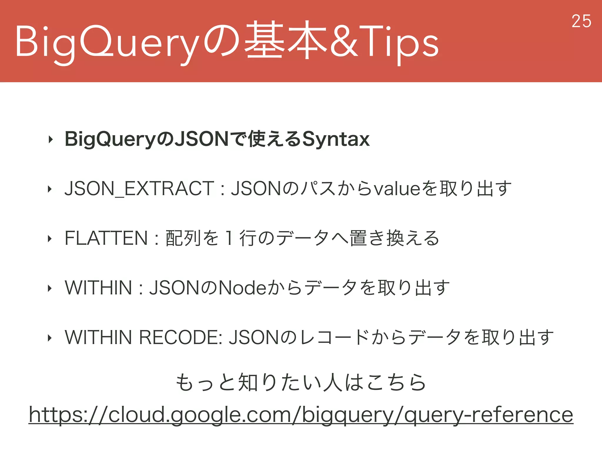 BigQueryの基本&Tips
25
‣ BigQueryのJSONで使えるSyntax
‣ JSON_EXTRACT : JSONのパスからvalueを取り出す
‣ FLATTEN : 配列を１行のデータへ置き換える
‣ WITHIN : JSONのNodeからデータを取り出す
‣ WITHIN RECODE: JSONのレコードからデータを取り出す
もっと知りたい人はこちら
https://cloud.google.com/bigquery/query-reference
 