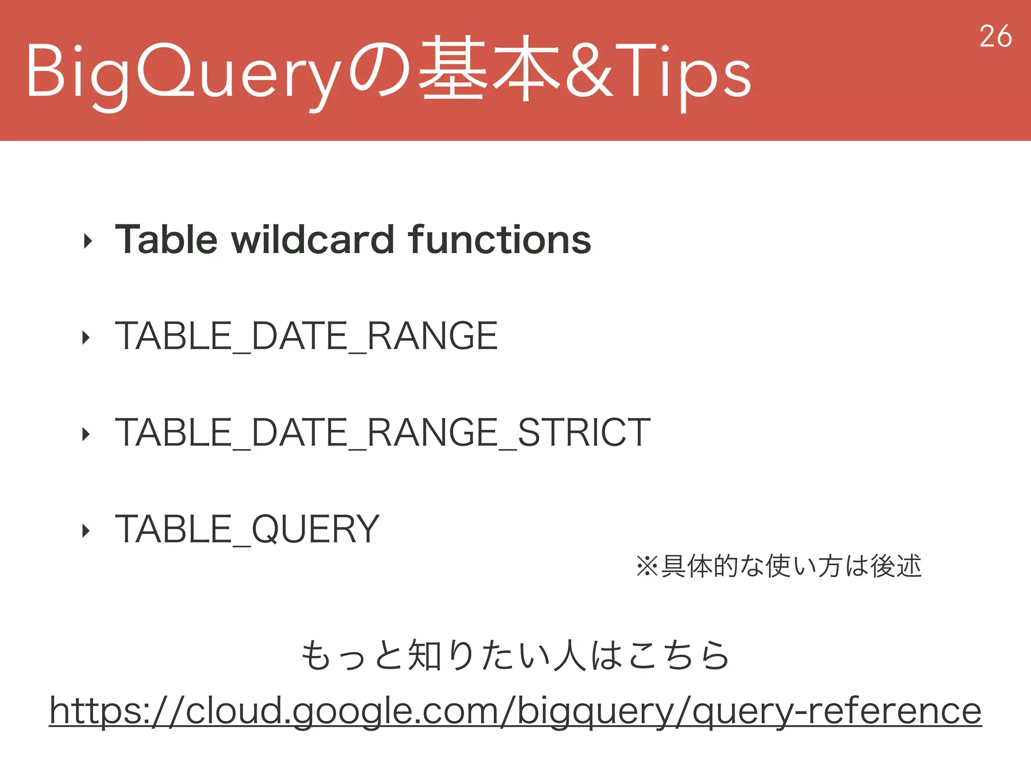 BigQueryの基本&Tips
26
‣ Table wildcard functions
‣ TABLE_DATE_RANGE
‣ TABLE_DATE_RANGE_STRICT
‣ TABLE_QUERY
もっと知りたい人はこちら
https://cloud.google.com/bigquery/query-reference
※具体的な使い方は後述
 