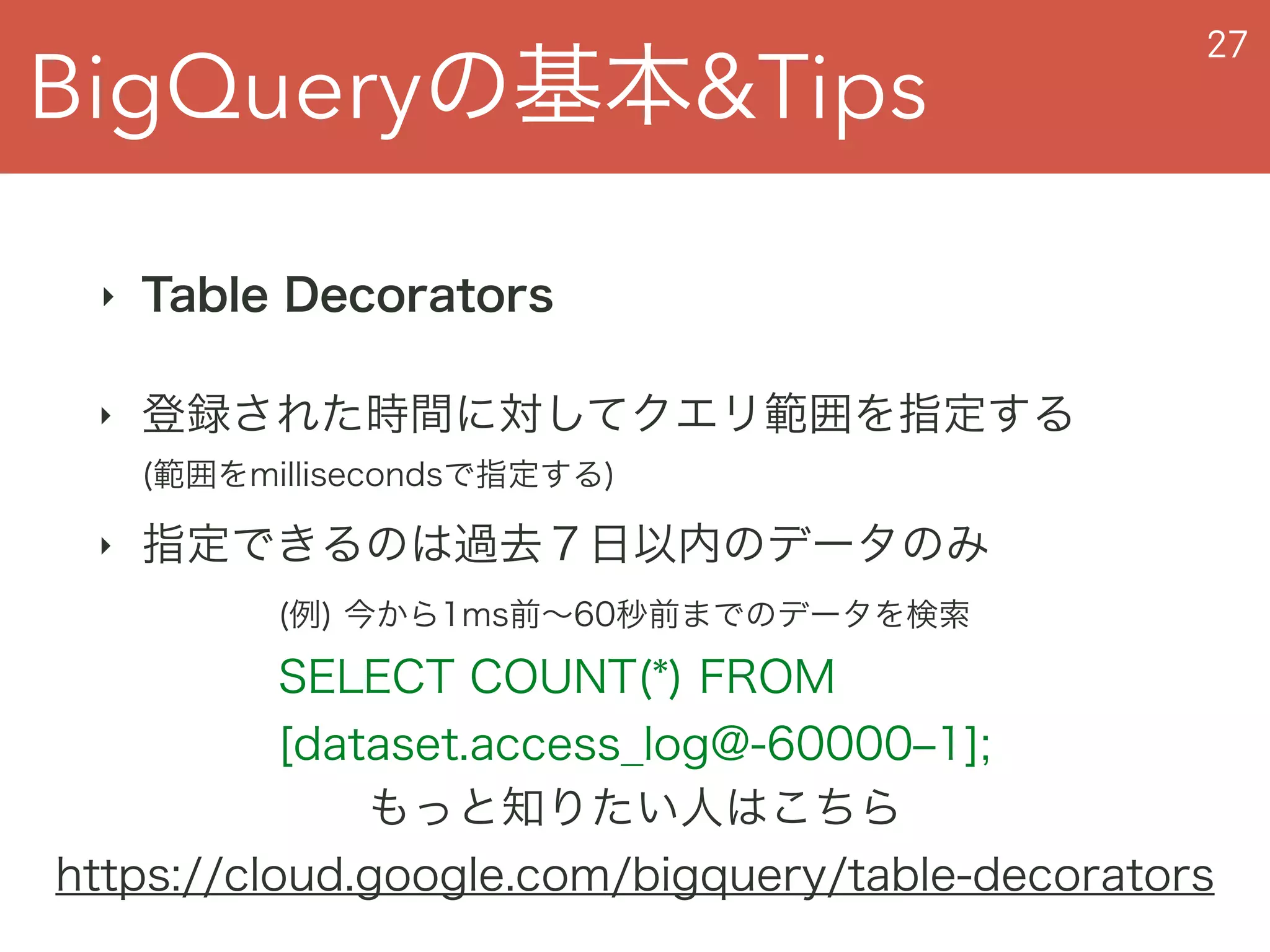 BigQueryの基本&Tips
27
‣ Table Decorators
‣ 登録された時間に対してクエリ範囲を指定する 
(範囲をmillisecondsで指定する)
‣ 指定できるのは過去７日以内のデータのみ
もっと知りたい人はこちら
https://cloud.google.com/bigquery/table-decorators
(例) 今から1ms前∼60秒前までのデータを検索 
SELECT COUNT(*) FROM  
[dataset.access_log@-60000‒1];
 