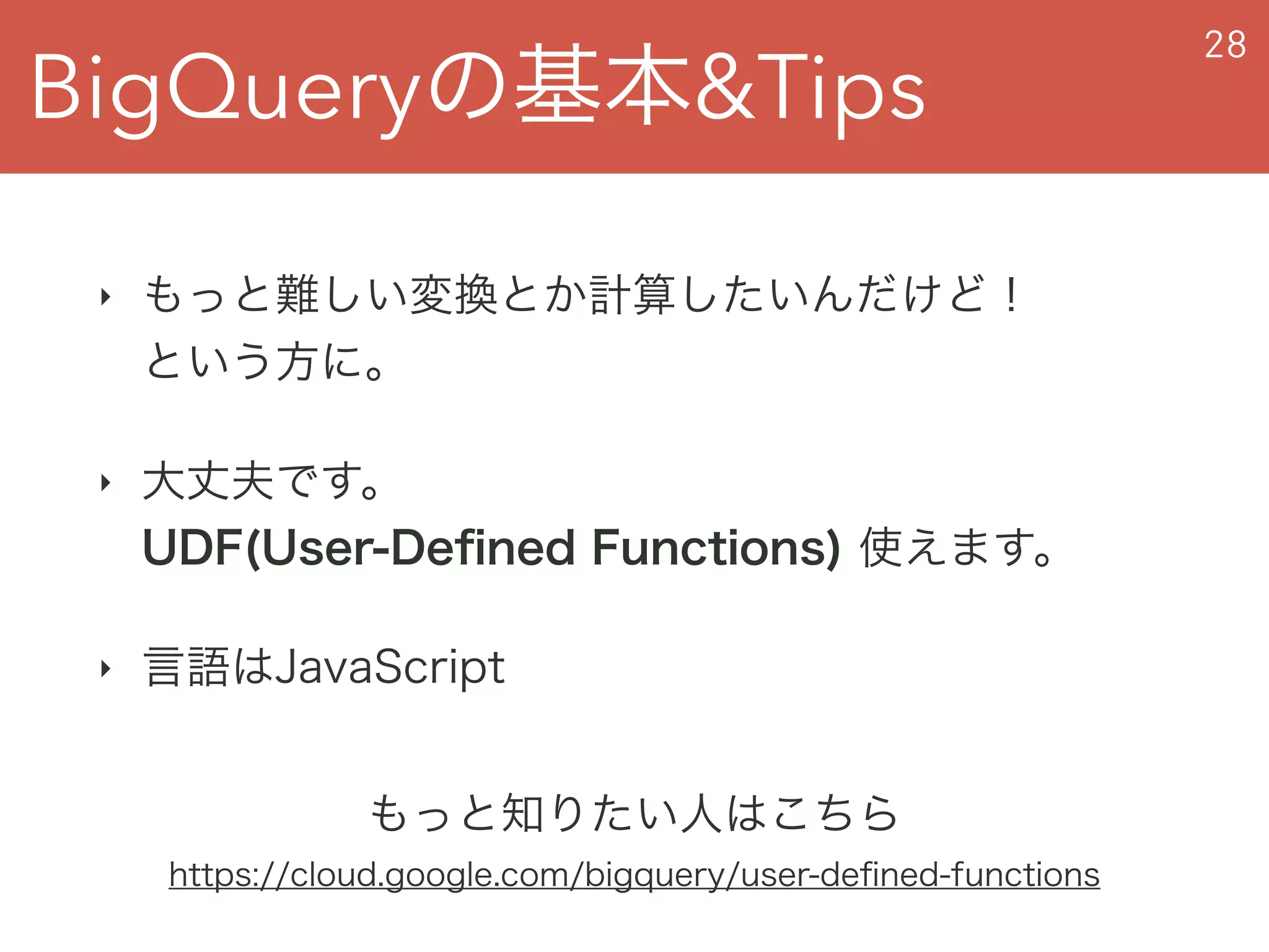 BigQueryの基本&Tips
28
‣ もっと難しい変換とか計算したいんだけど！ 
という方に。
‣ 大丈夫です。 
UDF(User-Deﬁned Functions) 使えます。
‣ 言語はJavaScript
もっと知りたい人はこちら
https://cloud.google.com/bigquery/user-deﬁned-functions
 