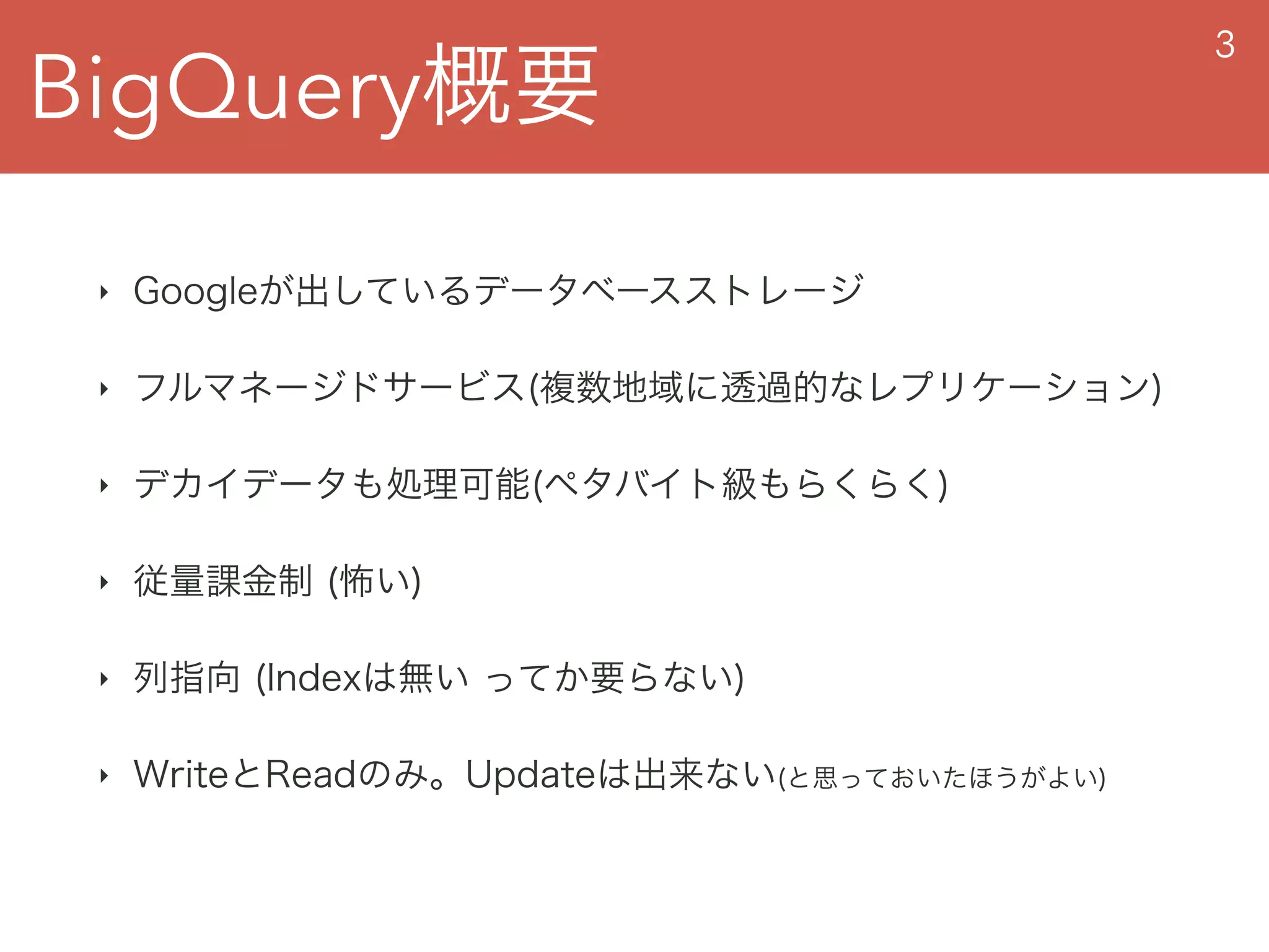 BigQuery概要
3
‣ Googleが出しているデータベースストレージ
‣ フルマネージドサービス(複数地域に透過的なレプリケーション)
‣ デカイデータも処理可能(ペタバイト級もらくらく)
‣ 従量課金制 (怖い)
‣ 列指向 (Indexは無い ってか要らない)
‣ WriteとReadのみ。Updateは出来ない(と思っておいたほうがよい)
 