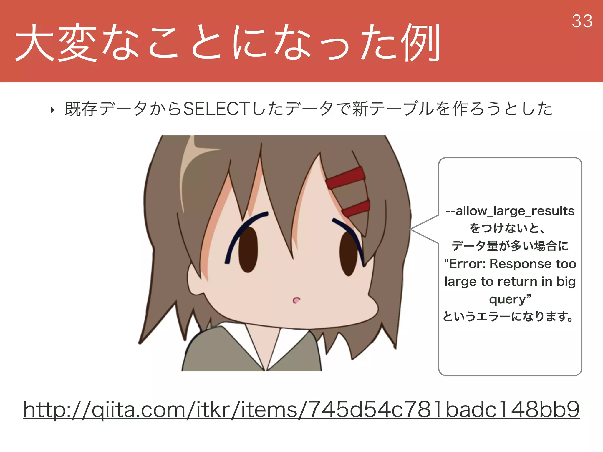 大変なことになった例
33
‣ 既存データからSELECTしたデータで新テーブルを作ろうとした
http://qiita.com/itkr/items/745d54c781badc148bb9
--allow_large_results
をつけないと、 
データ量が多い場合に
"Error: Response too
large to return in big
query
というエラーになります。
 