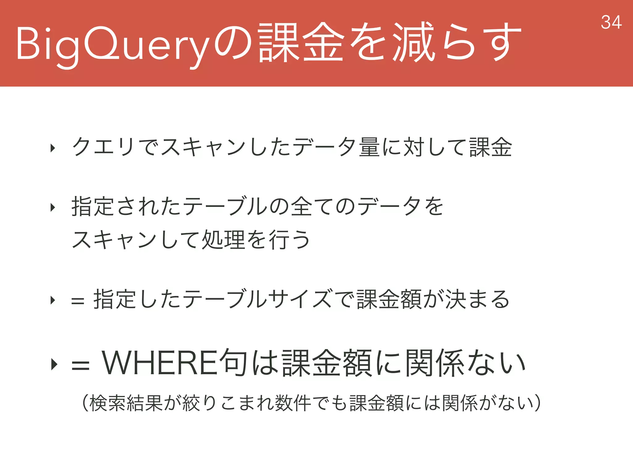 BigQueryの課金を減らす
34
‣ クエリでスキャンしたデータ量に対して課金
‣ 指定されたテーブルの全てのデータを 
スキャンして処理を行う
‣ = 指定したテーブルサイズで課金額が決まる
‣ = WHERE句は課金額に関係ない 
（検索結果が絞りこまれ数件でも課金額には関係がない）
 