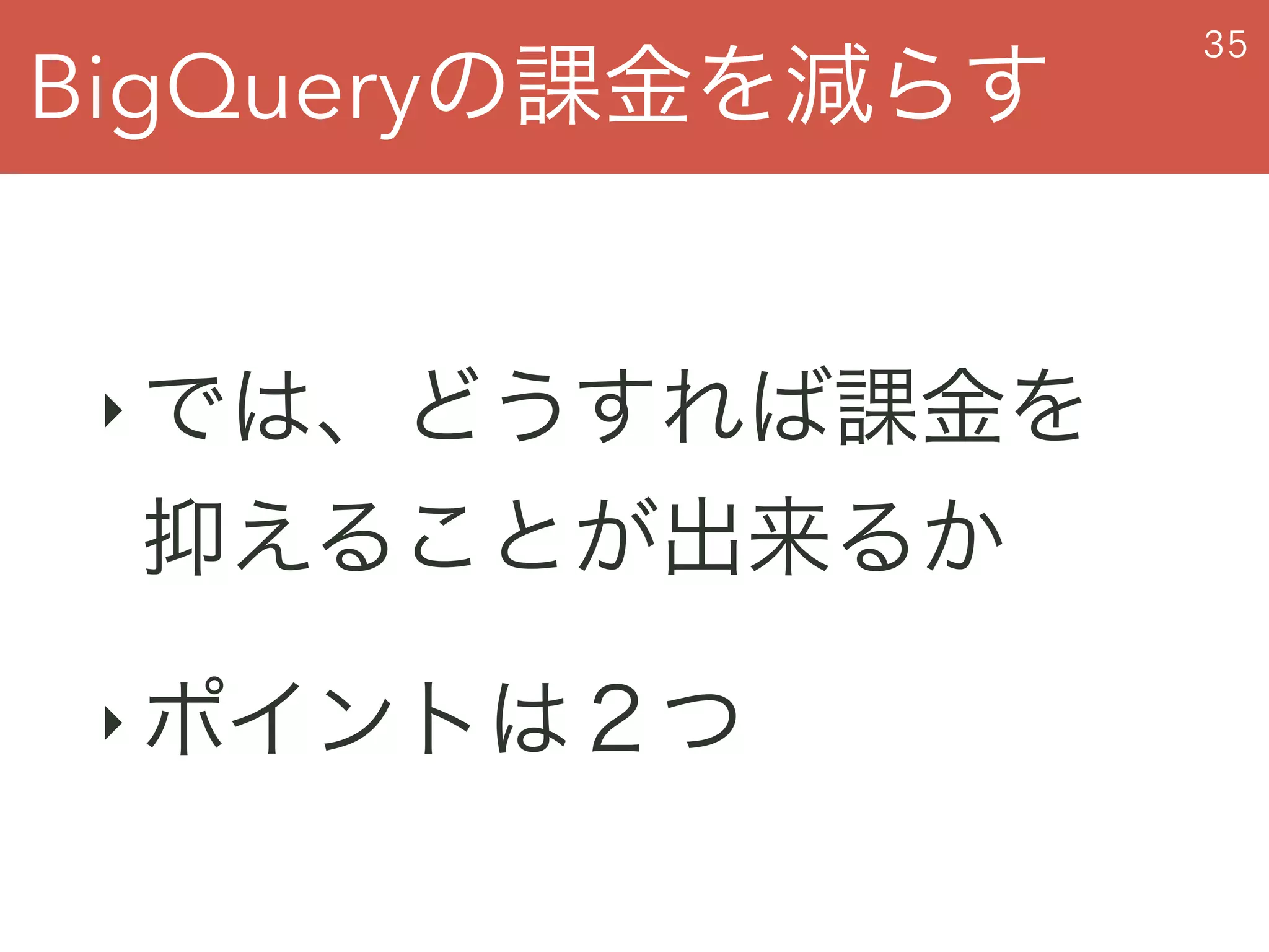 BigQueryの課金を減らす
35
‣ では、どうすれば課金を
抑えることが出来るか
‣ ポイントは２つ
 