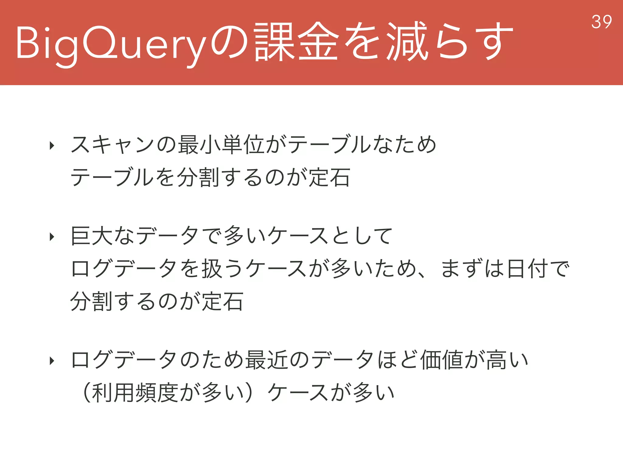 BigQueryの課金を減らす
39
‣ スキャンの最小単位がテーブルなため 
テーブルを分割するのが定石
‣ 巨大なデータで多いケースとして 
ログデータを扱うケースが多いため、まずは日付で
分割するのが定石
‣ ログデータのため最近のデータほど価値が高い 
（利用頻度が多い）ケースが多い
 