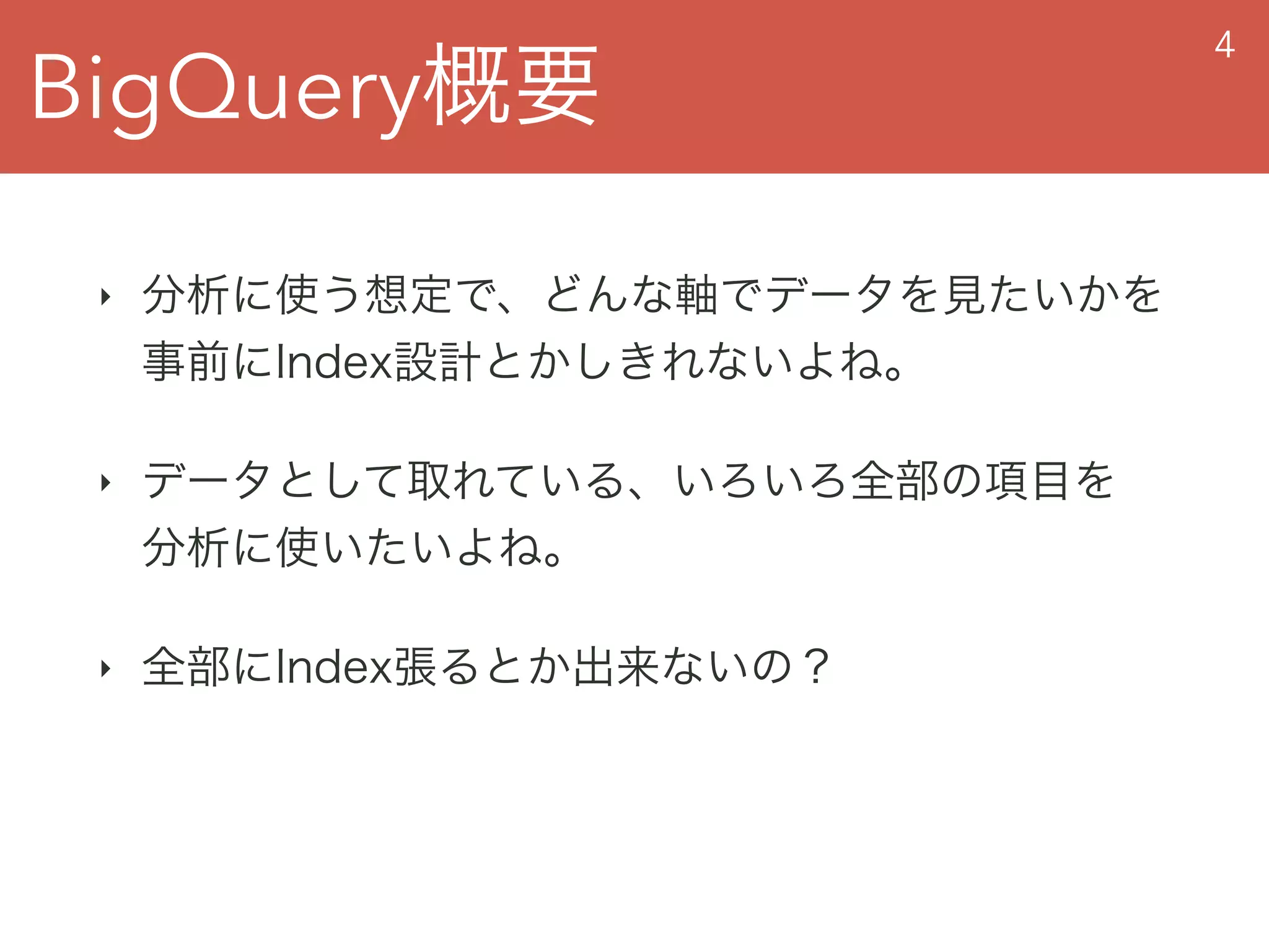 BigQuery概要
4
‣ 分析に使う想定で、どんな軸でデータを見たいかを 
事前にIndex設計とかしきれないよね。
‣ データとして取れている、いろいろ全部の項目を 
分析に使いたいよね。
‣ 全部にIndex張るとか出来ないの？
 
