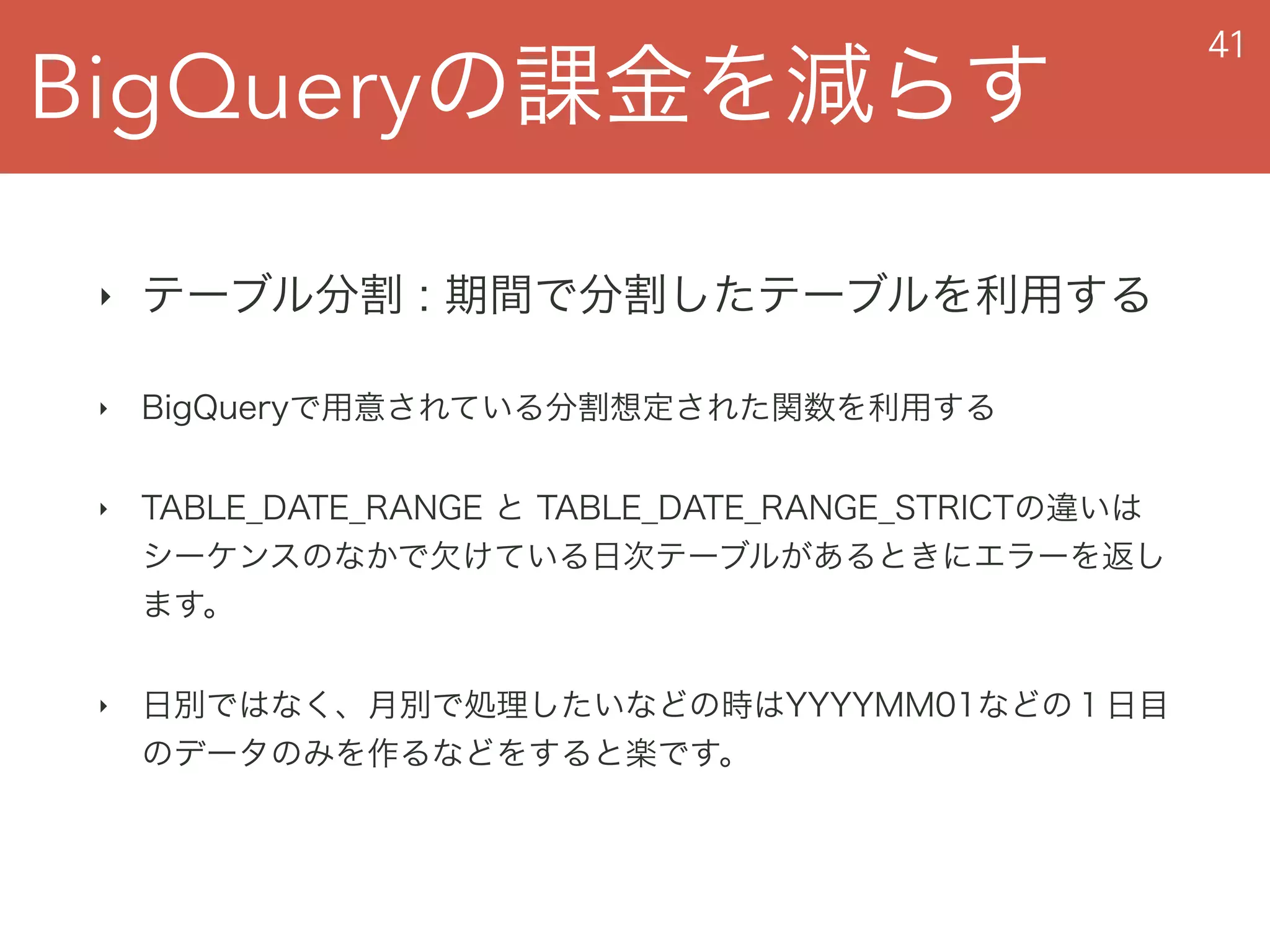 BigQueryの課金を減らす
41
‣ テーブル分割 : 期間で分割したテーブルを利用する
‣ BigQueryで用意されている分割想定された関数を利用する
‣ TABLE_DATE_RANGE と TABLE_DATE_RANGE_STRICTの違いは 
シーケンスのなかで欠けている日次テーブルがあるときにエラーを返し
ます。
‣ 日別ではなく、月別で処理したいなどの時はYYYYMM01などの１日目
のデータのみを作るなどをすると楽です。
 