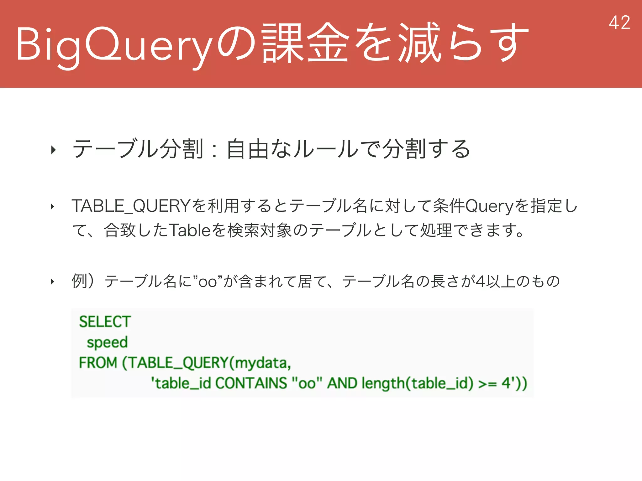 BigQueryの課金を減らす
42
‣ テーブル分割 : 自由なルールで分割する
‣ TABLE_QUERYを利用するとテーブル名に対して条件Queryを指定し
て、合致したTableを検索対象のテーブルとして処理できます。
‣ 例）テーブル名に oo が含まれて居て、テーブル名の長さが4以上のもの
 