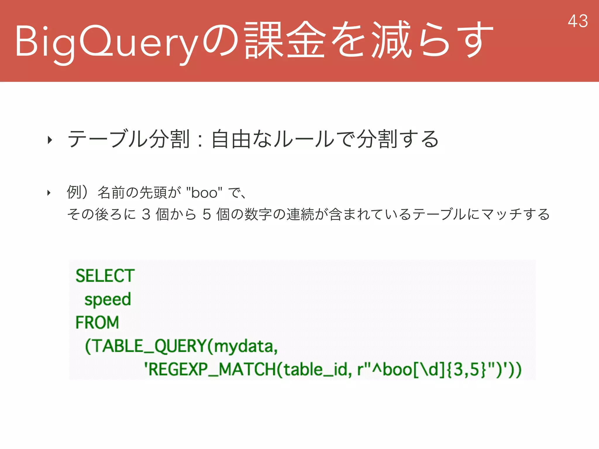 BigQueryの課金を減らす
43
‣ テーブル分割 : 自由なルールで分割する
‣ 例）名前の先頭が "boo" で、 
その後ろに 3 個から 5 個の数字の連続が含まれているテーブルにマッチする
 