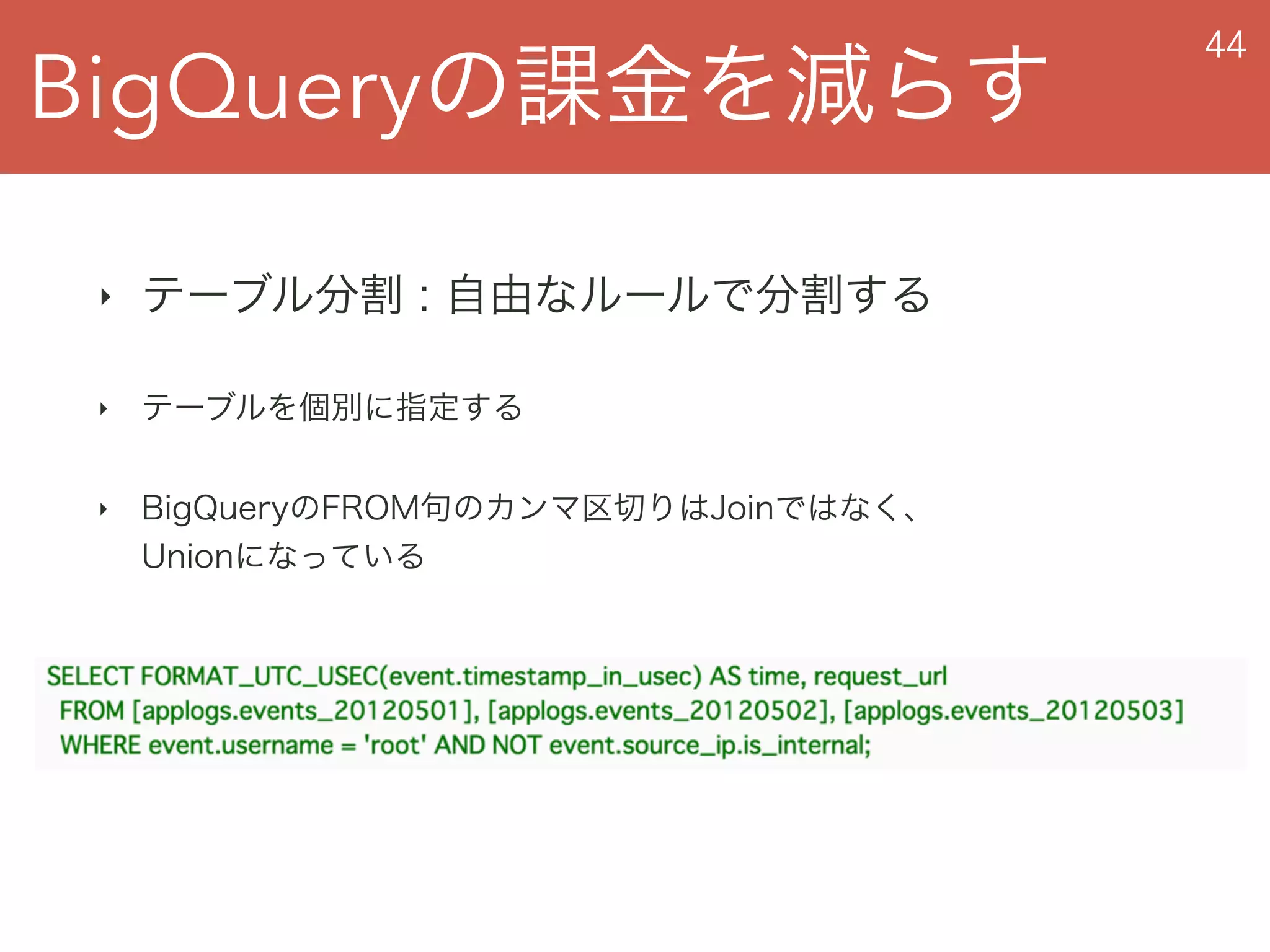 BigQueryの課金を減らす
44
‣ テーブル分割 : 自由なルールで分割する
‣ テーブルを個別に指定する
‣ BigQueryのFROM句のカンマ区切りはJoinではなく、 
Unionになっている
 