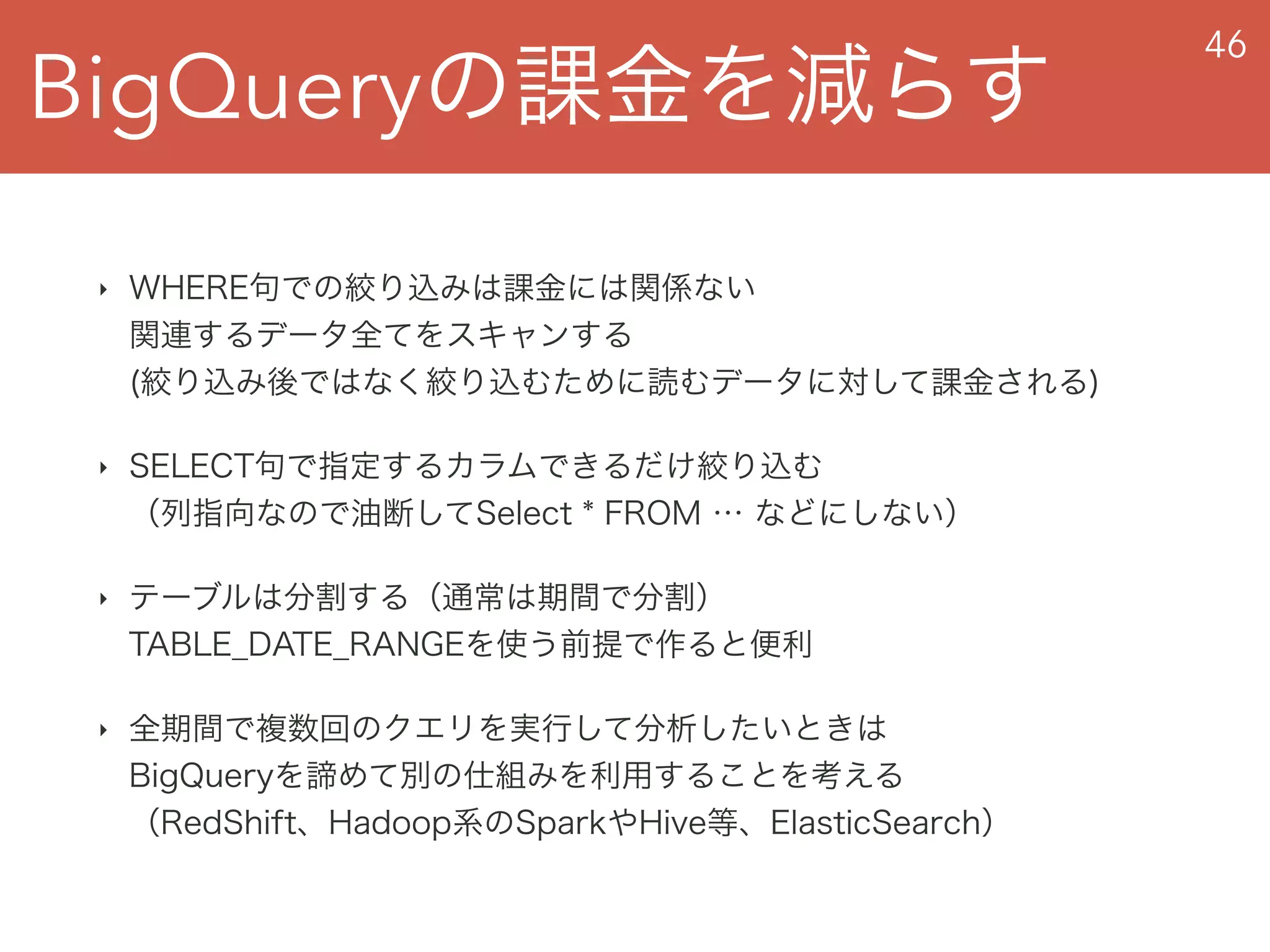 BigQueryの課金を減らす
46
‣ WHERE句での絞り込みは課金には関係ない 
関連するデータ全てをスキャンする 
(絞り込み後ではなく絞り込むために読むデータに対して課金される)
‣ SELECT句で指定するカラムできるだけ絞り込む 
（列指向なので油断してSelect * FROM … などにしない）
‣ テーブルは分割する（通常は期間で分割） 
TABLE_DATE_RANGEを使う前提で作ると便利
‣ 全期間で複数回のクエリを実行して分析したいときは 
BigQueryを諦めて別の仕組みを利用することを考える 
（RedShift、Hadoop系のSparkやHive等、ElasticSearch）
 