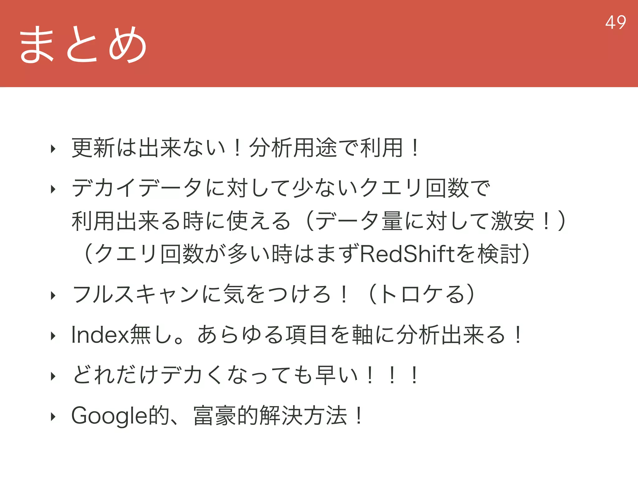 まとめ
49
‣ 更新は出来ない！分析用途で利用！
‣ デカイデータに対して少ないクエリ回数で 
利用出来る時に使える（データ量に対して激安！） 
（クエリ回数が多い時はまずRedShiftを検討）
‣ フルスキャンに気をつけろ！（トロケる）
‣ Index無し。あらゆる項目を軸に分析出来る！
‣ どれだけデカくなっても早い！！！
‣ Google的、富豪的解決方法！
 