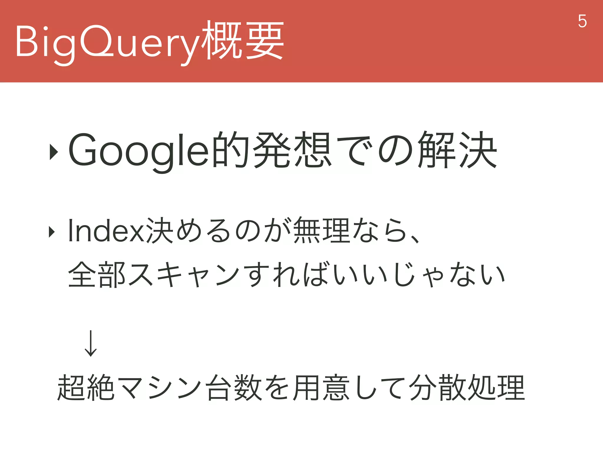 BigQuery概要
5
‣ Google的発想での解決
‣ Index決めるのが無理なら、 
全部スキャンすればいいじゃない
 ↓ 
超絶マシン台数を用意して分散処理
 