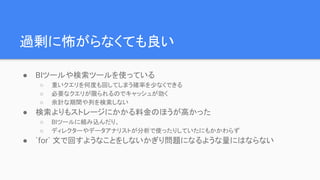 過剰に怖がらなくても良い
● BIツールや検索ツールを使っている
○ 重いクエリを何度も回してしまう確率を少なくできる
○ 必要なクエリが限られるのでキャッシュが効く
○ 余計な期間や列を検索しない
● 検索よりもストレージにかかる料金のほうが高かった
○ BIツールに組み込んだり、
○ ディレクターやデータアナリストが分析で使ったりしていたにもかかわらず
● `for` 文で回すようなことをしないかぎり問題になるような量にはならない
 
