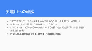 実運用への理解
● 150万円使うだけのデータを集めるのは多くの個人や企業にとって難しい
● 単発のクエリでは問題になるレベルにはならない
● パーティショニングがあるので今はこのような操作をする必要がない（記事書い
た直後に発表）
● 料金には上限を設定できる（記事書いた直後に発表）
 