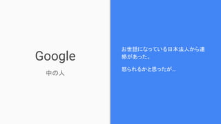 Google
中の人
お世話になっている日本法人から連
絡があった。
怒られるかと思ったが…
 