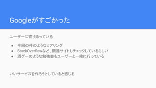Googleがすごかった
ユーザーに寄り添っている
● 今回の件のようなヒアリング
● StackOverﬂowなど、関連サイトもチェックしているらしい
● 酒ゲーのような勉強会もユーザーと一緒に行っている
いいサービスを作ろうとしていると感じる
 