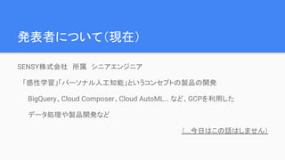発表者について（現在）
SENSY株式会社　所属　シニアエンジニア
「感性学習」「パーソナル人工知能」というコンセプトの製品の開発
BigQuery、Cloud Composer、Cloud AutoML… など、GCPを利用した
データ処理や製品開発など
（...今日はこの話はしません）
 