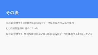 その後
当時の会社でも引き続きBigQueryをデータ分析のメインとして使用
むしろ利用箇所は増やしていた
現在の会社でも、特別な理由がない限りBigQueryにデータを集約するようにしている
 