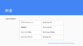 料金
（asia-northeast1）
アクティブ ストレージ $0.023 per GB
長期保存 $0.016 per GB
ストリーミング挿入 $0.012 per 200 MB
クエリ（オンデマンド） $8.55 per TB
https://cloud.google.com/bigquery/pricing?hl=ja
 
