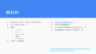 無料枠
● BigQueryへのデータのバッチ読み込み
● データのエクスポート
● 削除
○ テーブル
○ ビュー
○ パーティション
○ 関数
○ データセット
● メタデータの操作
● キャッシュされたクエリ
● エラーになるクエリ
● 1ヶ月あたりの最初の 10GBのストレージ
● 毎月最初の1TBのクエリ処理データ
https://cloud.google.com/blog/products/data-analytics/cost-opt
imization-best-practices-for-bigquery
 