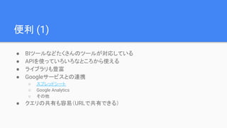 便利 (1)
● BIツールなどたくさんのツールが対応している
● APIを使っていろいろなところから使える
● ライブラリも豊富
● Googleサービスとの連携
○ スプレッドシート
○ Google Analytics
○ その他
● クエリの共有も容易（URLで共有できる）
 