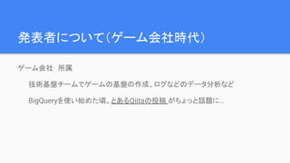 発表者について（ゲーム会社時代）
ゲーム会社　所属
技術基盤チームでゲームの基盤の作成、ログなどのデータ分析など
BigQueryを使い始めた頃、とあるQiitaの投稿 がちょっと話題に…
 