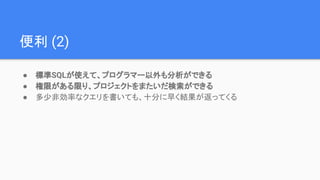 便利 (2)
● 標準SQLが使えて、プログラマー以外も分析ができる
● 権限がある限り、プロジェクトをまたいだ検索ができる
● 多少非効率なクエリを書いても、十分に早く結果が返ってくる
 