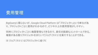 費用管理
BigQueryに限らないが、Google Cloud Platform は「プロジェクト」という単位があ
り、プロジェクトごとに費用がわかるので、ビジネス上の費用管理がしやすい。
同時にプロジェクトごとに権限管理もできるので、責任の範囲もコントロールできる。
権限がある限りプロジェクトをまたいでジョブ（クエリ）を実行することができる。
※ ジョブ（クエリ）はプロジェクトに紐づく
 