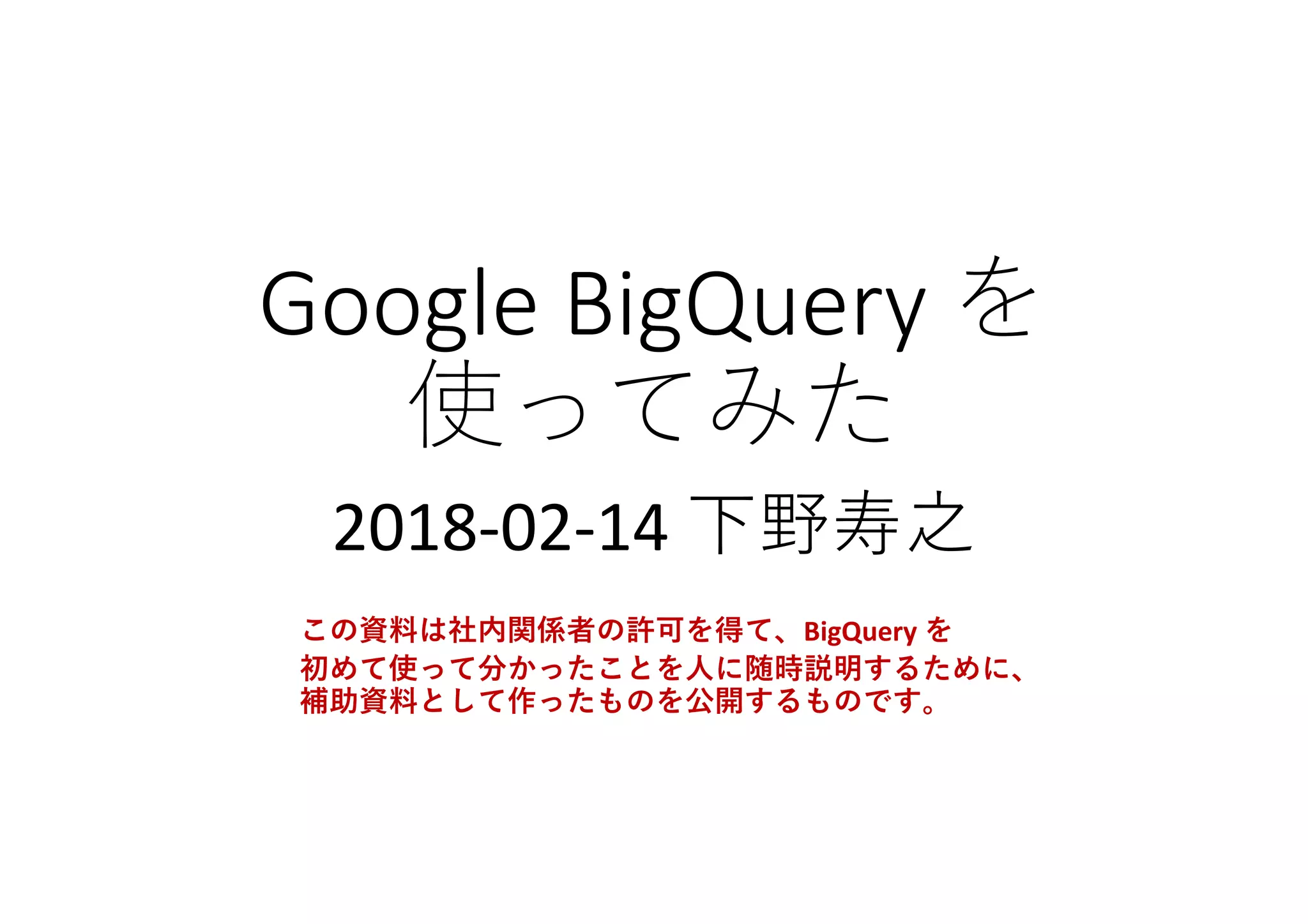 Google	BigQuery	を
使ってみた
2018-02-14	下野寿之
この資料は社内関係者の許可を得て、BigQuery を
初めて使って分かったことを人に随時説明するために、
補助資料として作ったものを公開するものです。
 