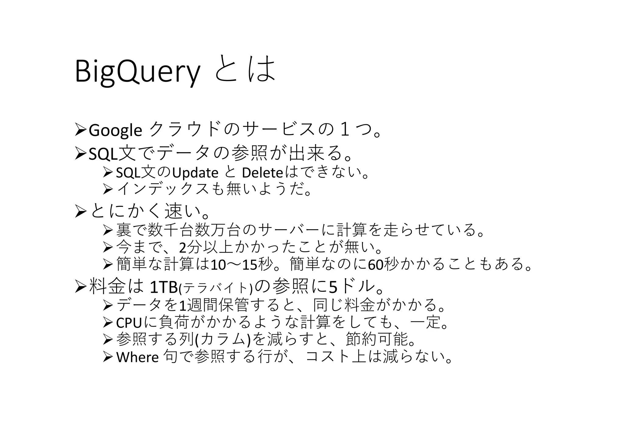BigQuery とは
ØGoogle	クラウドのサービスの１つ。
ØSQL⽂でデータの参照が出来る。
ØSQL⽂のUpdate	と Deleteはできない。
Øインデックスも無いようだ。
Øとにかく速い。
Ø裏で数千台数万台のサーバーに計算を⾛らせている。
Ø今まで、2分以上かかったことが無い。
Ø簡単な計算は10〜15秒。簡単なのに60秒かかることもある。
Ø料⾦は 1TB(テラバイト)の参照に5ドル。
Øデータを1週間保管すると、同じ料⾦がかかる。
ØCPUに負荷がかかるような計算をしても、⼀定。
Ø参照する列(カラム)を減らすと、節約可能。
ØWhere	句で参照する⾏が、コスト上は減らない。
 