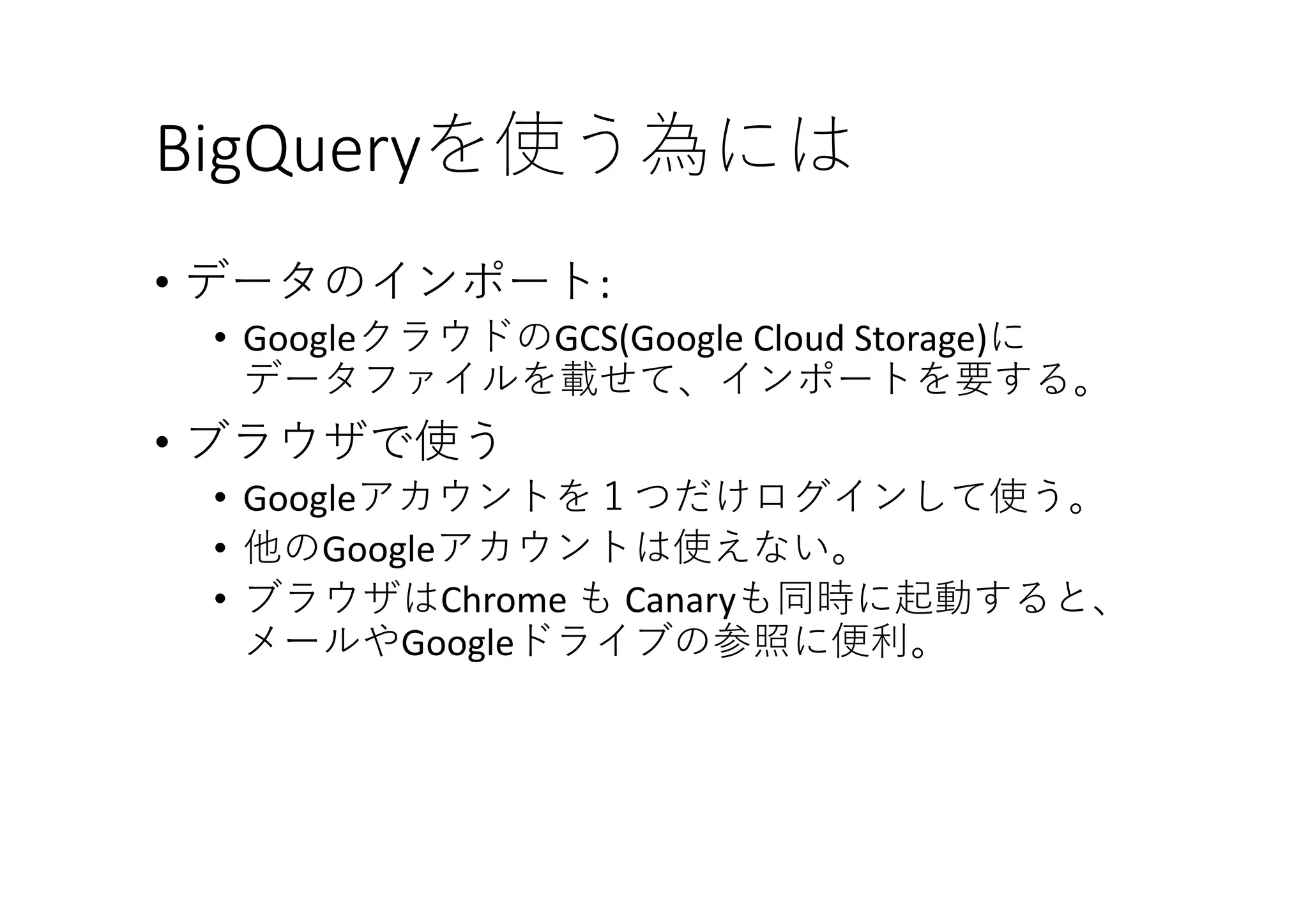 BigQueryを使う為には
• データのインポート:	
• GoogleクラウドのGCS(Google	Cloud	Storage)に
データファイルを載せて、インポートを要する。
• ブラウザで使う
• Googleアカウントを１つだけログインして使う。
• 他のGoogleアカウントは使えない。
• ブラウザはChrome	も Canaryも同時に起動すると、
メールやGoogleドライブの参照に便利。
 