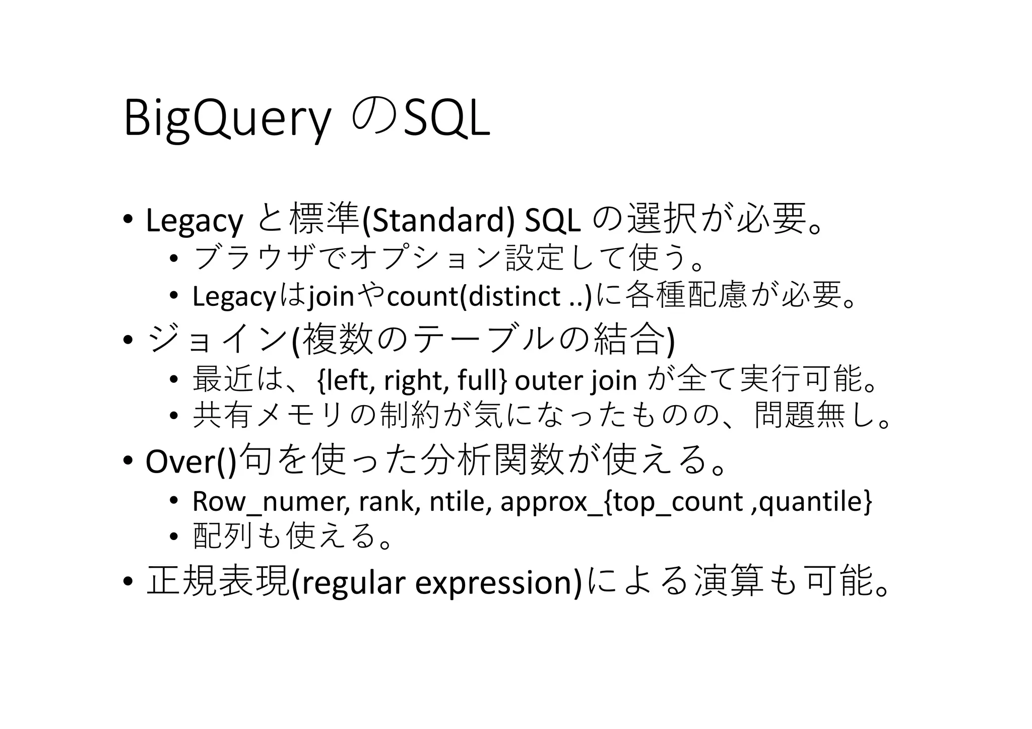 BigQuery	のSQL
• Legacy と標準(Standard)	SQL の選択が必要。
• ブラウザでオプション設定して使う。
• Legacyはjoinやcount(distinct	..)に各種配慮が必要。
• ジョイン(複数のテーブルの結合)
• 最近は、{left,	right,	full} outer	join	が全て実⾏可能。
• 共有メモリの制約が気になったものの、問題無し。
• Over()句を使った分析関数が使える。
• Row_numer,	rank,	ntile,	approx_{top_count ,quantile}
• 配列も使える。
• 正規表現(regular	expression)による演算も可能。
 