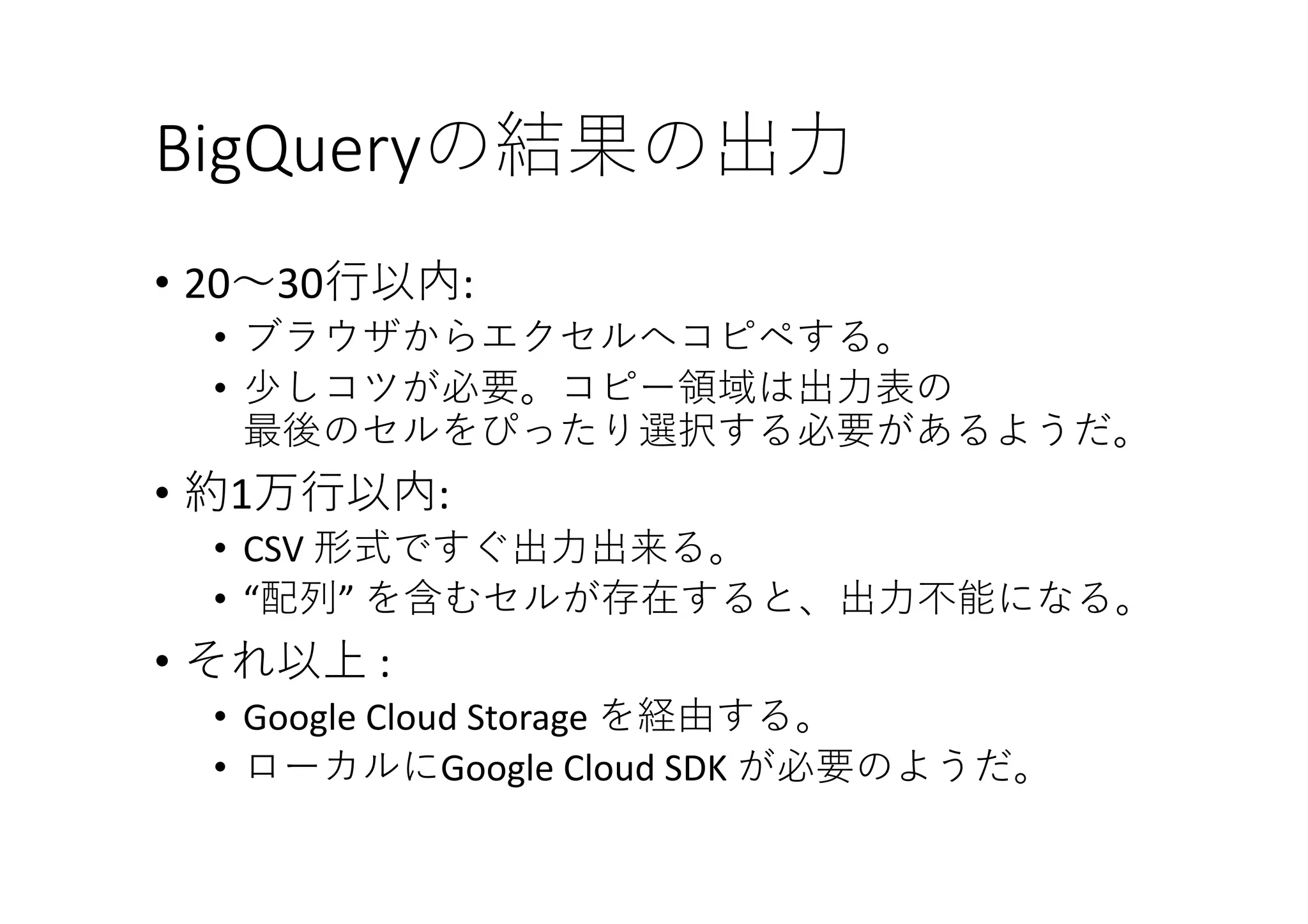 BigQueryの結果の出⼒
• 20〜30⾏以内:
• ブラウザからエクセルへコピペする。
• 少しコツが必要。コピー領域は出⼒表の
最後のセルをぴったり選択する必要があるようだ。
• 約1万⾏以内:	
• CSV	形式ですぐ出⼒出来る。
• “配列” を含むセルが存在すると、出⼒不能になる。
• それ以上 :	
• Google	Cloud	Storage	を経由する。
• ローカルにGoogle	Cloud	SDK が必要のようだ。
 