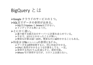 BigQuery とは
ØGoogle	クラウドのサービスの１つ。
ØSQL⽂でデータの参照が出来る。
ØSQL⽂のUpdate	と Deleteはできない。
Øインデックスも無いようだ。
Øとにかく速い。
Ø裏で数千台数万台のサーバーに計算を⾛らせている。
Ø今まで、2分以上かかったことが無い。
Ø簡単な計算は10〜15秒。簡単なのに60秒かかることもある。
Ø料⾦は 1TB(テラバイト)の参照に5ドル。
Øデータを1週間保管すると、同じ料⾦がかかる。
ØCPUに負荷がかかるような計算をしても、⼀定。
Ø参照する列(カラム)を減らすと、節約可能。
ØWhere	句で参照する⾏が、コスト上は減らない。
 